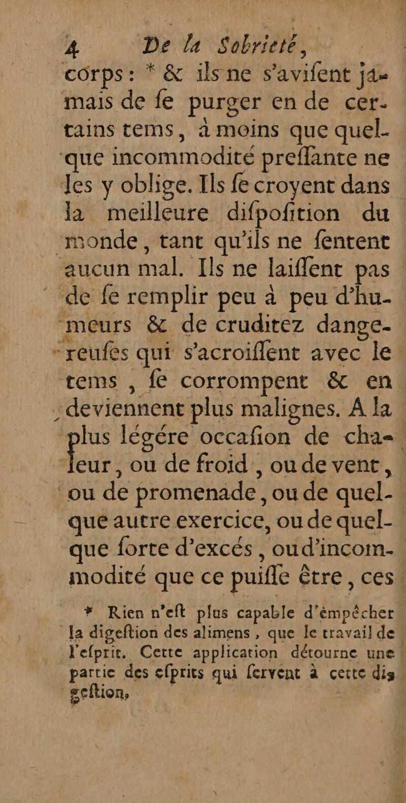 corps: * &amp; ilsne s’avifent j4- mais de fe purger en de cer. tains tems, a moins que quel. que incommodité preflante ne Jes y oblige. Ils fe croyent dans la meilleure difpofition du ‘monde, tant qu'ils ne fentent aucun mal. Ils ne laiflent pas de fe remplir peu à peu d’hu- meurs &amp; de cruditez dange- -reufes qui s’acroiflent avec le. tems , fe corrompent &amp; en deviennent plus malignes. A la lus légére occafion de cha-. Eu , où de froid’, ou de vent, ou de promenade, ou de quel- que autre exercice, ou de quel- que forte d’excés , oud’incom- modité que ce puifle être, ces! * Rien n’eft plus capable d'émpêcher Ja digeftion des alimens , que le travail de « l'efpric. Cette application détourne une! partie des cfprits qui fervent à cette dis gcftion, |