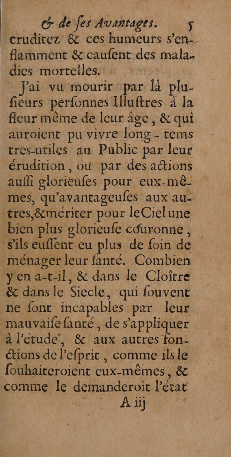 cruditez &amp; ces humeurs s'en- _ flamment &amp; caufent des mala. dies mortelles. | Jai vu mourir par à plu- ficurs perfonnes Iluftres à la fleur même de leur âge, &amp; qui auroient pu vivre long - cems tres-utiles au Public par leur érudition , où par des actions aufli glorieufes pour cux-mê- mes, qu'avantageufes aux au- tres ,&amp;mériter pour leCielune bien plus glorieufe céuronne, s'ils euflent eu plus de foin de ménager leur fanté. Combien yena-til, &amp; dans le Clottre &amp; dans le Siecle, qui fouvent ne font incapables par leur _mauvaife fanté, de s'appliquer a l’etude', &amp; aux autres fon- tions de l’efprit , comme ilsle fouhaiteroient eux-mêmes, &amp; comme Île demanderoit letat À ii
