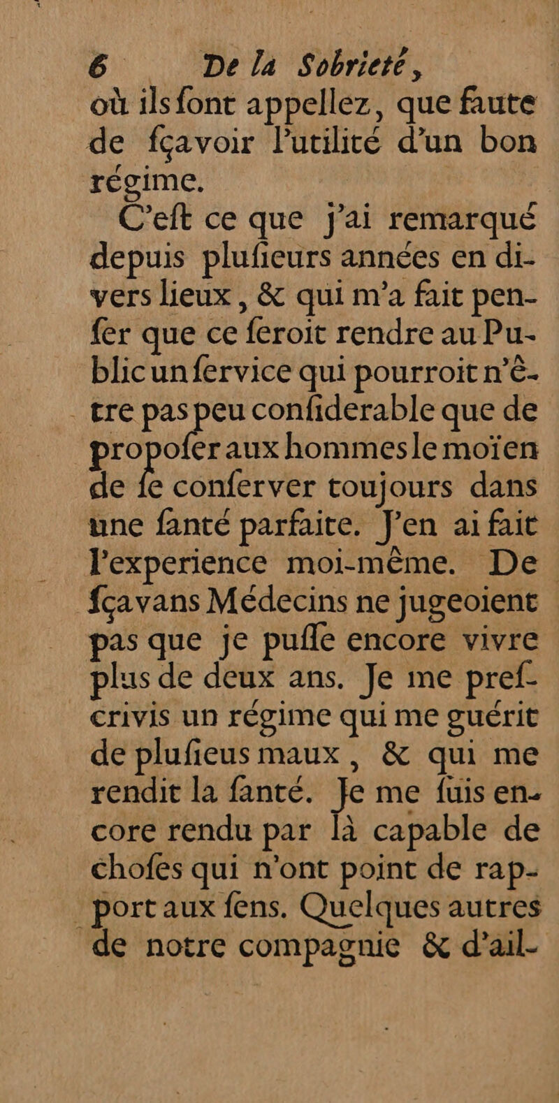où ils font appellez, que faute de fçavoir lPutilité d’un bon régime. C'eft ce que j'ai remarqué depuis plufieurs années en di- vers lieux , &amp; qui m'a fait pen- {er que ce feroit rendre au Pu- blicunfervice qui pourroit n’è- _ tre pas peu confiderable que de RES er aux hommesle moïen de fe conferver toujours dans une fanté parfaite. J'en ai fait l'experience moi-même. De fçavans Médecins ne jugeoient pas que je pufle encore vivre plus de deux ans. Je me pref- crivis un régime qui me guérit de plufieus maux, &amp; qui me rendit la fanté. Je me fuis en- core rendu par là capable de chofes qui n’ont point de rap- port aux fens. Quelques autres de notre compagnie &amp; d’ail-
