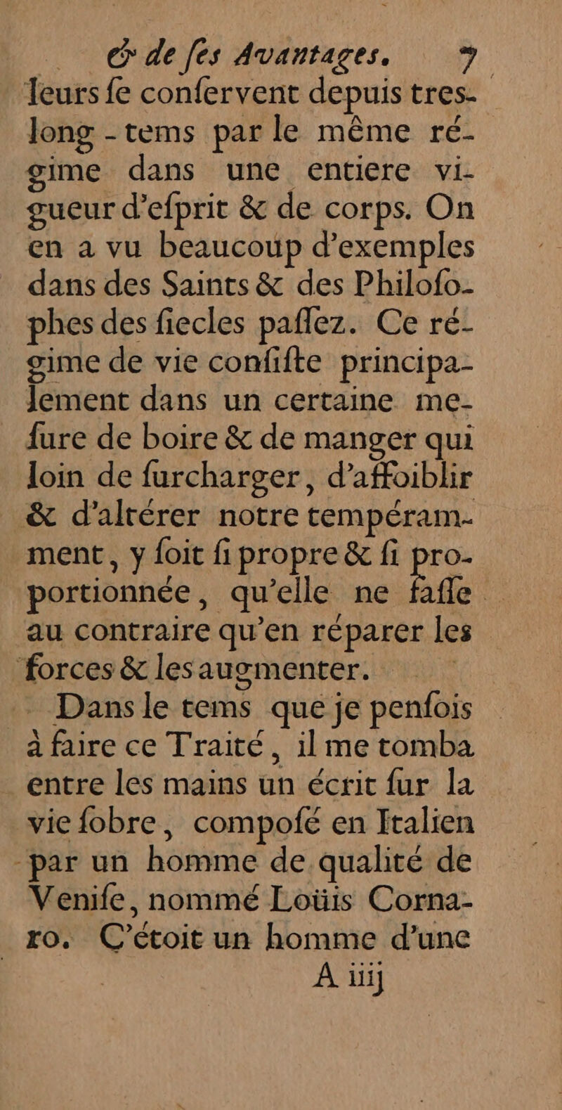 _ C'defes Avantages, leurs fe confervent depuistres. Jong -tems par le même ré- gime dans une entiere vi. gueur d’efprit &amp; de corps. On en a vu beaucoup d'exemples dans des Saints &amp; des Philofo- phes des fiecles paflez. Ce ré- gime de vie confifte principa- Jement dans un certaine me- fure de boire &amp; de manger qui loin de furcharger, d’affoiblir &amp; d’alrérer notre tempéram- ment, y {oit fi propre &amp; fi Fe portionnée, qu'elle ne fafle au contraire qu’en réparer les forces &amp; lesaugmenter. Dans le tems que je penfois a faire ce Traité, il me tomba entre les mains un écrit fur la viefobre, compofe en Italien -par un homme de qualité de Venife, nommé Loüis Corna- ro. C’étoit un homme d’une À üij
