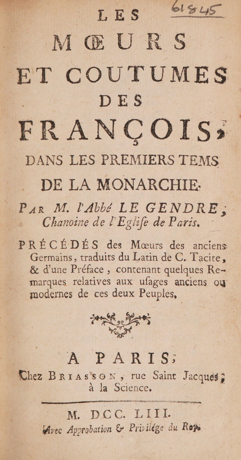 FÉES. CI ET COUTUMES DES FRANCOIS; _ DANS LES PREMIERS TEMS DE LA MONARCHIE. — Pan M. l'Abbé LE GENDRE; Chanoine de l'Eghfe de Paris. PRÉCÉDÉS des Mœurs des anciens —— QGermains, traduits du Latin de C. Tacite, &amp; d'une Préface , contenant quelques Re- _ marques relatives aux ufages anciens ou — modernes de ces deux Peuples, o | A PARIS … Chez BRrassSON ; rue Saint Jacques ; à la Science. M. DLCC. LIPL Brec Approbation &amp; Priilége du Ree |