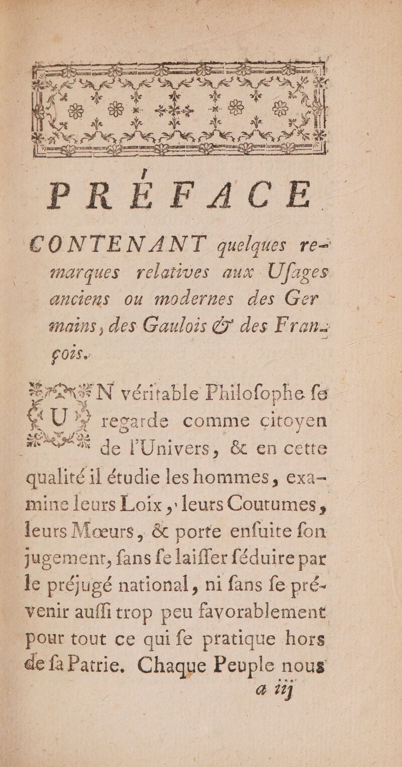 f$ à Ao x Xe AXE, ROME nes Ep a: hin PRÉFACE X áp AY 3 5 NEN. marques relatives aux Ufages anciens ou modernes des Ger mains , des Gaulois C des Franz £025. ud N véritable Philofophe fa € U» regarde comme citoyen qualité il étudie les hommes, exa- mine leurs Loix , leurs Courumes, leurs Moeurs , &amp; porte enfuite fon jugement, jos fe laiffer féduire par venir auffi trop peu favorablement a 17