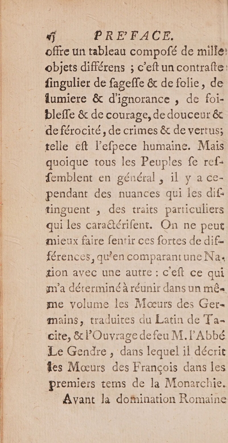 sj PREFACE. offre un tableau compofé de mille: objets différens ; c'eftun contrafte: fingulier de fageffe &amp; de folie, de lumiere &amp; d'ignorance , de foi- bleffe &amp; de courage, de douceur &amp; de férocité, de crimes &amp; de vertus; telle eft l'efpece humaine. Mais quoique tous les Peuples fe ref- femblent en général , il y a ce- pendant des nuances qui les dif: tinguent , des traits particuliers qui les cara@érifent. On ne peut | mieux faire fentir ces fortes de dif- férences, qu'en comparantune Na. tion avec une autre : c'eft ce qui m'a déreriminé à réunir dans un mês me volume les Moœurs des Ger- mains, traduites du Latin de Ta- cite, &amp; Ouvrage de feu M. f Abbé Le Gendre , dans lequel il décrit Tes Mocurs des François dans les premiers tems de la Monarchie. Avant la domination Romaine