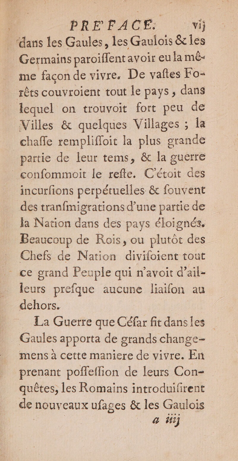 - dans les Gaules, les Gaulois &amp; les Germains paroiffent avoir eu la mê- me façon de vivre. De vafles Fo- rêts couvroient tout le pays , dans lequel on trouvoit fort peu de Villes &amp; quelques Villages ; la chaffe rempliffoit la plus grande partie de leur tems, &amp; la guerre confommoit le refte. C'étoit des incurfions perpétuelles &amp; fouvent des tranfmigrations d'une partie de la Nation dans des pays éloignés, Beaucoup de Rois, ou plutót des . Chefs de Nation divifoient tout - ce grand Peuple qui n'avoit d’ail- leurs prefque aucune liaifon au dehors. La Guerre que Cé(ar fit dansles | Gaules apporta de grands change- mens à cette maniere de vivre. En prenant poffetfion de leurs Con- quêtes, les Romains introduifirent 3 nouveaux ufages &amp; les Gaulois 4 inj