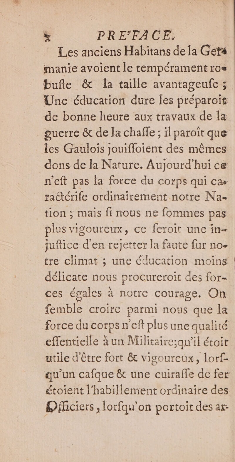 Les anciens Habitans dela Geta manie avoient le tempérament ro» | bufle &amp; la taille avantageufe ; Une éducation dure les préparoit de bonne heure aux travaux de la guerre &amp; de la chaffe ; il paroit que les Gaulois jouiffoient des mêmes dons de la Nature. Aujourd'hui ce n'eft pas la force du corps qui ca» ractérife ordinairement notre Na. tion ; mais fi nous ne fommes pas plus vigoureux, ce feroit une in- juftice d'en rejetter la faute fur no- tre climat ; une éducation moins | délicate nous procureroit des for- ces égales : à notre courage, On femble croire parmi nous que la force du corps n'eft plus une qualité effentielle à un Militaire;qu'il étoit utile d'être fort &amp; vigoureux, lorf- qu'un cafque &amp; une cuirafle de fer étoient l'habillement ordinaire des OfMciers , lorfqu'on portoit des as-