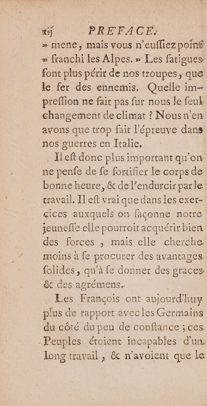 » mene, mais vous n'euffiez poing » franchi les Alpes, » Les fatigues font plus périr de nos troupes, que le fer des ennemis. Quelle im- preffion ne fait pas fur nous le feuk changement de climat ? INousn'en avons que trop fait l'épreuve dans nos guerres en Italie. Il eft donc plus important qu'on ne penfe de fe fortifier le corps de bonne heure, &amp; del'endurcir parle travail. Il eft vrai que dans les exer-- çices auxquels on faconne notre jeuneffe elle pourroit acquérir bien des forces , mais elle cherche moins à fe procurer des avantages. folides, qu à fe donner des graces: &amp; des agrémens. Les François ont aujourd’ buy plus de rapport avecles Germains du côté du peu de conftance ; ces. Peuples étoient incapables d’un long travail , &amp; n'avoient que le