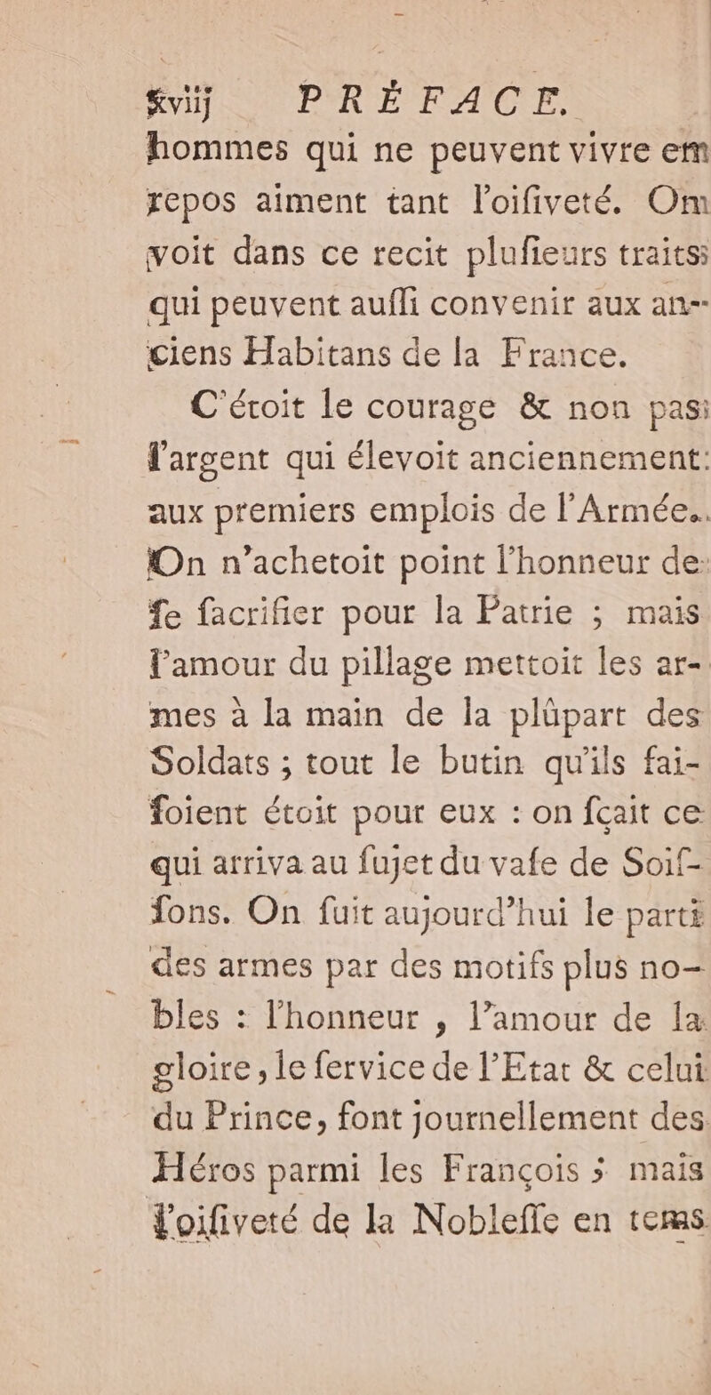 &amp;viij PRÉFACE. hommes qui ne peuvent vivre em repos aiment tant l'oifiveté. Om voit dans ce recit plufieurs traits qui peuvent aufli convenir aux an- ciens Habitans de la. France. C'éroit le courage &amp; non pas: l'argent qui élevoit anciennement: aux premiers emplois de l'Armée. On n'achetoit point l'honneur de: fe facrifier pour la Patrie ; mais l'amour du pillage mettoit les ar-. mes à la main de la plüpart des Soldats ; tout le butin quils fai- foient étoit pour eux : on fqait ce qui arriva au fujet du vafe de Soif- fons. On fuit aujourd’hui le parti des armes par des motifs plus no- bles : l'honneur , l'amour de 1a. gloire 1e fervice de l'Etat &amp; celui du Prince, font journellement des. Héros parmi les François 5 mais Yoifiveté de la Nobleffe en tems