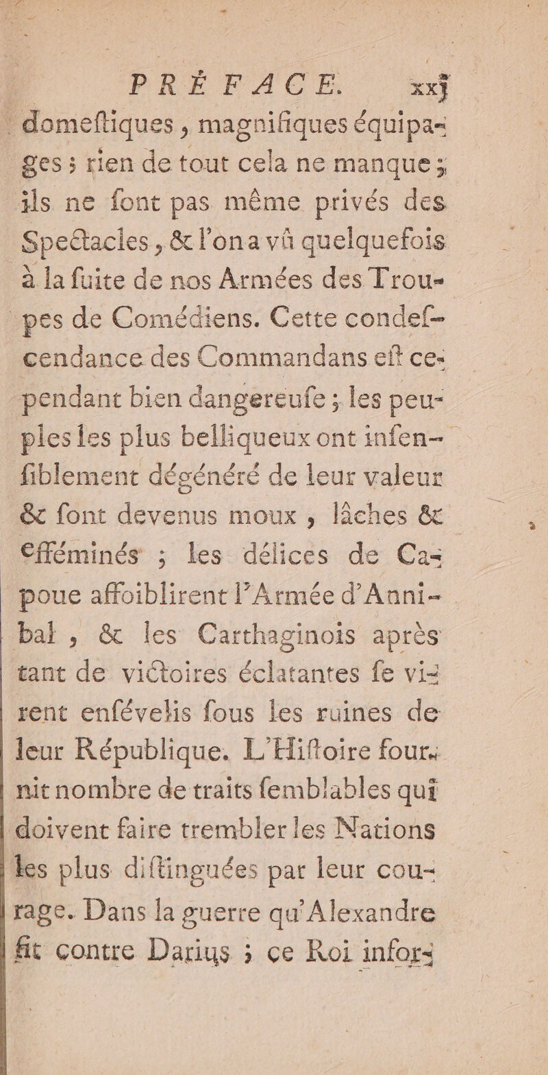 DRÉRICE E * domeftiques , magnifiques équipa= ges; rien de tout cela ne manque; ils ne font pas même privés des Spectacles , &amp; l'ona và quelquefois à la fuite de nos Armées des Trou- pes de Comédiens. Cette condef- cendance des Commandans eft ce- pendant bien dangereufe ; les peu- ples les plus belliqueux ont infen-- fiblement dégénéré de leur valeur .&amp; font devenus moux , láches &amp; €fféminés ; les délices de Cas poue affoiblirent l'Armée d’Anni- bal, &amp; les Carthaginois aprés tant d victoires Suit antes fe vi- rent enfévelis fous les ruines de leur République. L'Hiftoire four. nit nombre de traits femblables qui doivent faire tremblerles Nations les plus diftingnées par leur cou- rage. Dans la guerre qu'Alexandre fit contre Darius ; ce Roi infor: