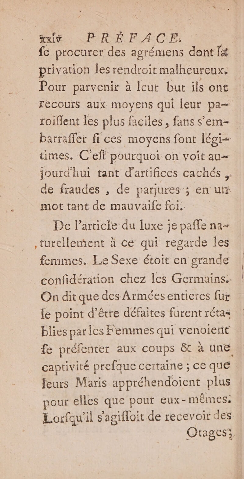 fe procurer des agrémens dont Tz privation les rendroit malheureux. Pour parvenir à leur but ils ont recours aux moyens qui leur pa— roiffent les plus faciles , fans s'em- . batraffer fi ces moyens font légi- times. C'eft pourquoi on voit au- jourd hui tant d'artifices cachés, de fraudes , de parjures ; en um mot tant de mauvaife foi. De l'article du luxe je paffe na- ,turellement à ce qui regarde les femmes. Le Sexe étoit en grande confidération chez les Germains.. On dit que des Armées entieres fur le point d’être défaites furent rétas blies parles Femmes qui venoient fe prejenter aux coups &amp; à une : captivité prefque certaine ; ce que leurs Maris appréhendoient plus pour elles que pour eux- mêmes. Lorfqu'il s'agiffoit de recevoir des Qtages5,