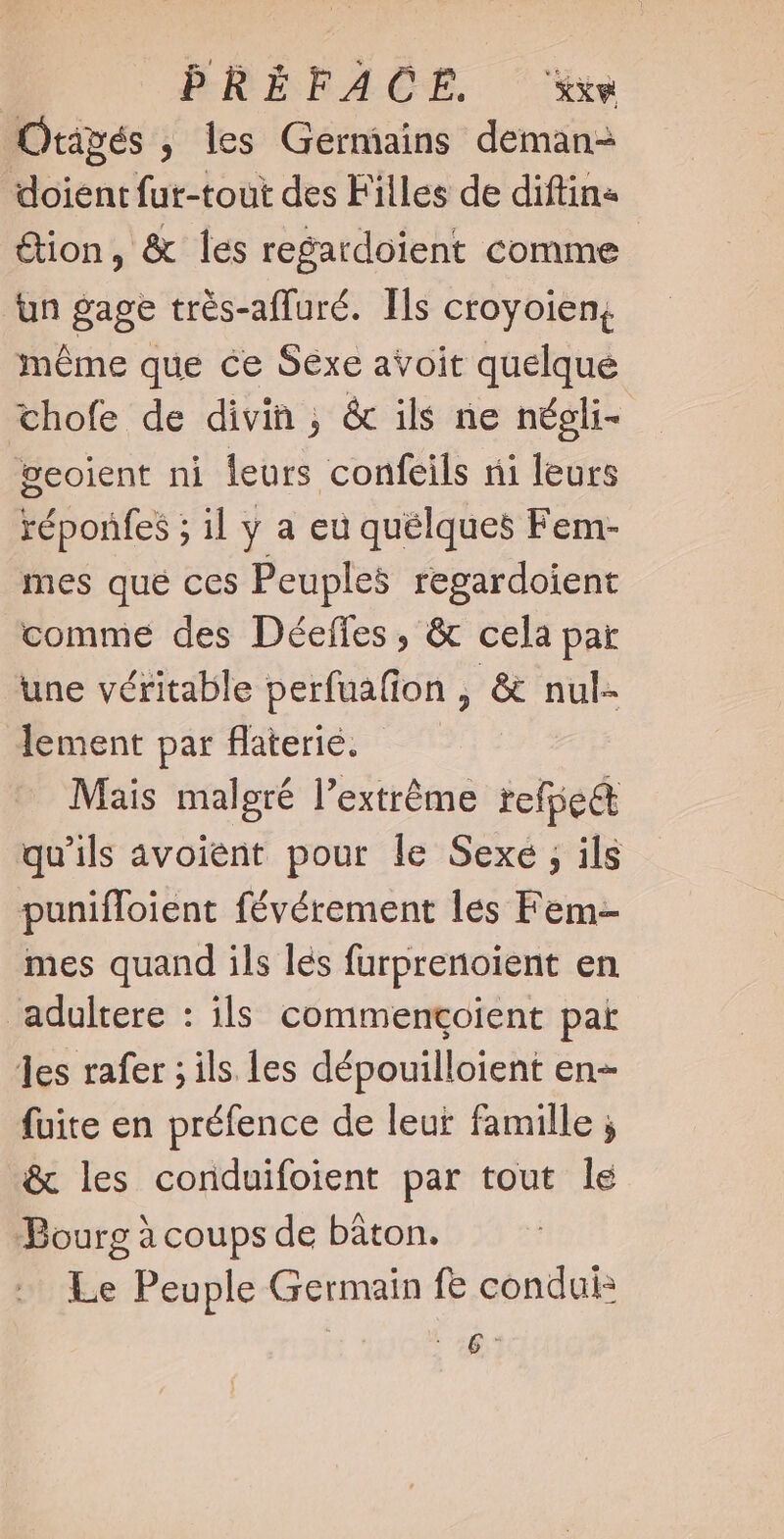PRÉFACE. ‘xx Orapés , les Germains deman- doient fur-tout des Filles de diftin« &amp;ion, &amp; les regardoient comme un gage très-afluré. Ts croyoien, méme que ce Sexe avoit quelque chofe de divin, &amp; ils ne négli- ÿeoient ni leurs confeils ni leurs réponfes ; il y a eu quélques Fem- mes que ces Peuples regardoient comme des Déeffes , &amp; cela par une véritable perfuafion , &amp; nul- lement par flaterié. Mais malgré l'extréme refpe&amp; qu’ils avoient pour le Sexe ; ils puniffoient févérement les Fem- mes quand ils les furprenoient en adultere : ils commencçoient pat les rafer ; ils les dépouilloient en- fuite en préfence de leur famille ; &amp; les conduifoient par tout le Bourg à coups de bâton. Le Peuple Germain fe condui: zt