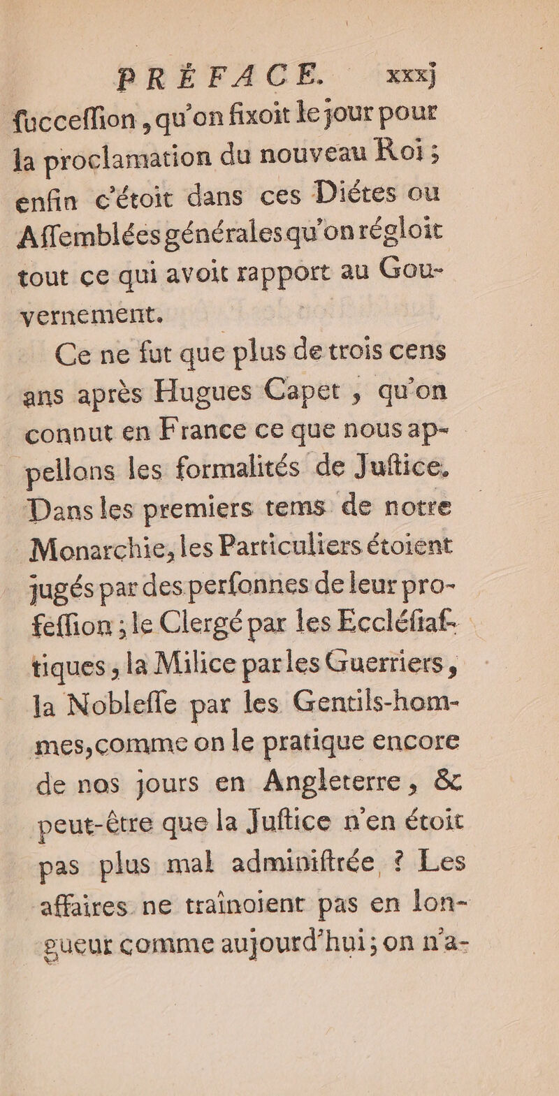 fucceflion , qu'on fixoit ke jour pour la dvd uie du nouveau Roi; enfin c'étoit dans ces Diétes ou Affemblées générales qu'onrégloit tout ce qui avoit mpi au Gou- vernement. Ce ne fut que plus de trois cens ans aprés Hugues Capet , qu'on connut en France ce que nous ap- pellons les formalités de Juftice. Dans les premiers tems de notre Monarchie, les Particuliers étoient jugés par des perfonnes de leur pro- feffion ; le Clergé par les Eccléfiat- tiques ; la Milice parles Guerriers, la Nobleffe par les Gentils-hom- mes,comme on le pratique encore de nos jours en Angleterre, &amp; peut-être que la Juftice n'en étoit pas plus mal adminiftrée ? Les affaires. ne traînoient pas en lon- eueur comme aujourd'hui; on n'a-