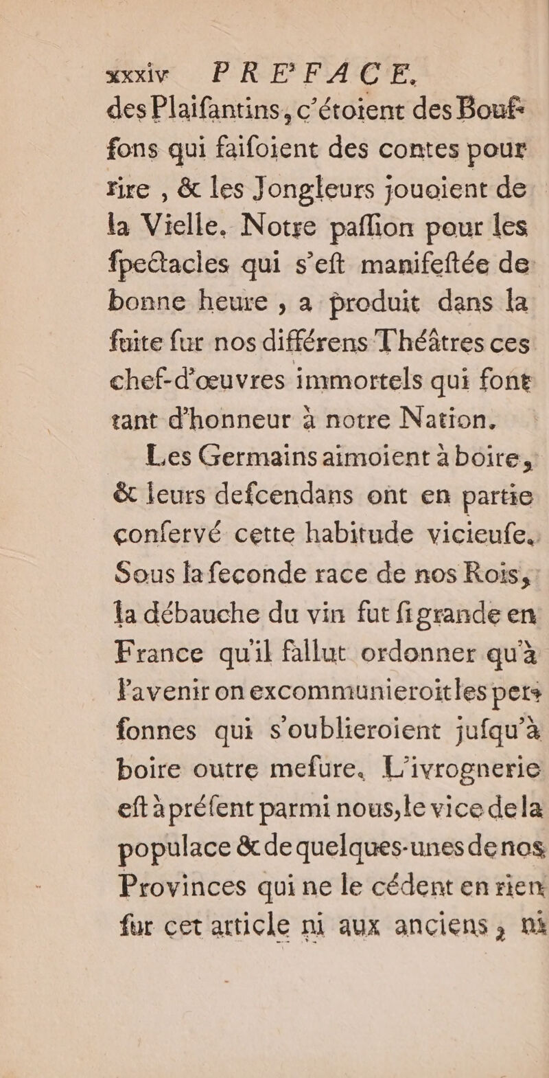 des Plaifantins, c’étoient des Bouf: fons qui faifoient des contes pour rire , & les Jongleurs jouoient de la Vielle. Notre paffion pour les fpectacles qui s'eft manifeftée de: bonne heure , à produit dans la fuite fur nos différens Théâtres ces chef-d'oeuvres immortels qui font tant d'honneur à notre Nation. Les Germains aimoient à boire, & leurs defcendans ont en partie confervé cette habitude vicieufe.. Sous lafeconde race de nos Rois, la débauche du vin fut figrande en France quil fallut ordonner qu'à Pavenir on excommunieroitles pets fonnes qui s'oublieroient jufqu'à boire outre mefure. L'ivrognerie eft à préfent parmi nous,le vice dela populace & de quelques-unes denos Provinces qui ne le cédent en rien fur cet article ni aux anciens, ni