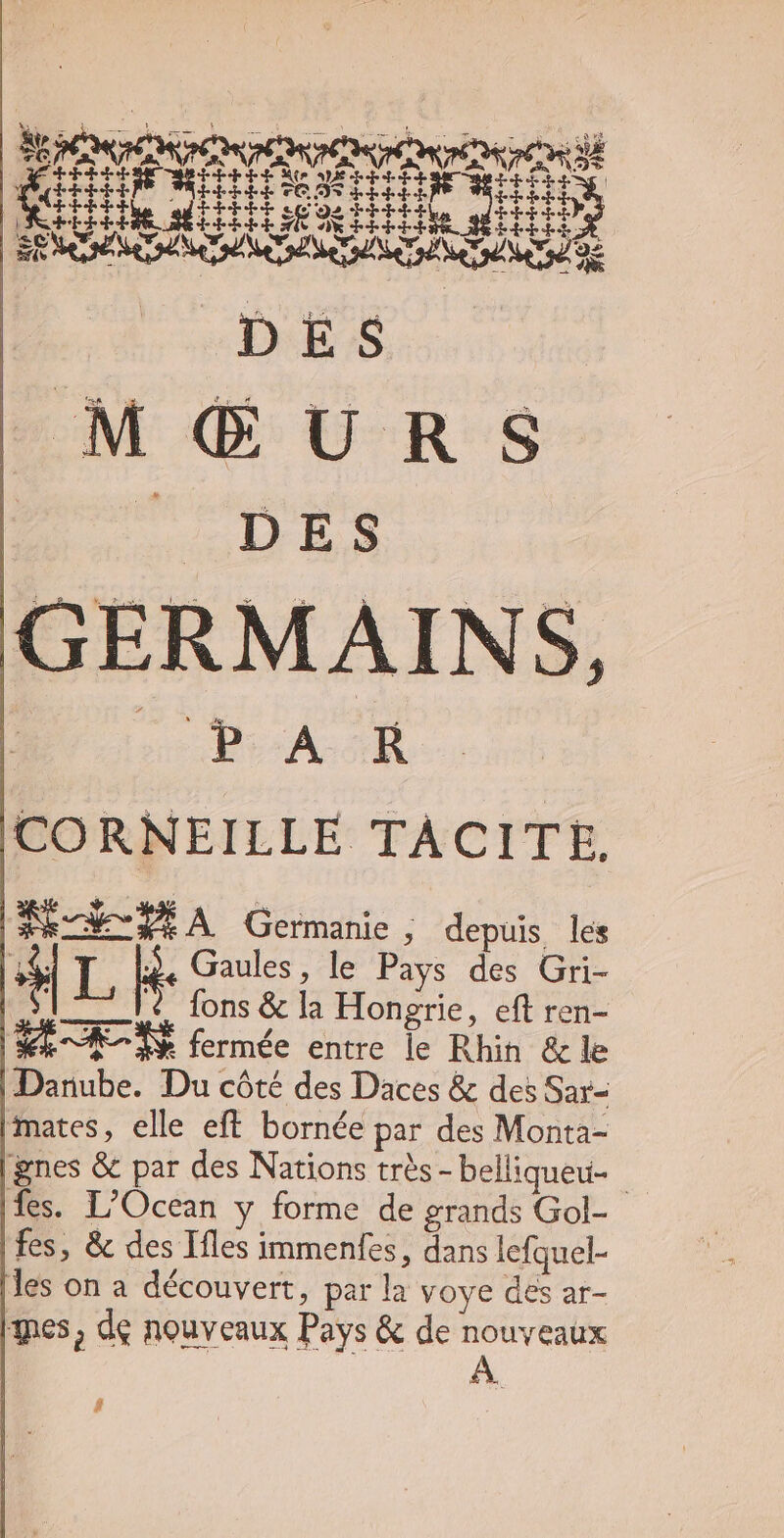 GERM AINS, Be AR CORNEILLE TACITE. WIPE À Germanie ; depuis les *| i B. Gaules, le Pays des Gri- 12714 fons &amp; la Hongrie, eft ren- S^ d fermée entre le Rhin &amp; le Danube. Du cóté des Daces &amp; des Sar- mates, elle eft bornée par des Monta- gnes &amp; par des Nations très -belliqueu- fes. L'Ocean y forme de erands Gol- fes, &amp; des Ifles immenfes, dans lefquel- les on a découvert, par la voye des ar- tes, de nouveaux Pays &amp; de nouveaux #