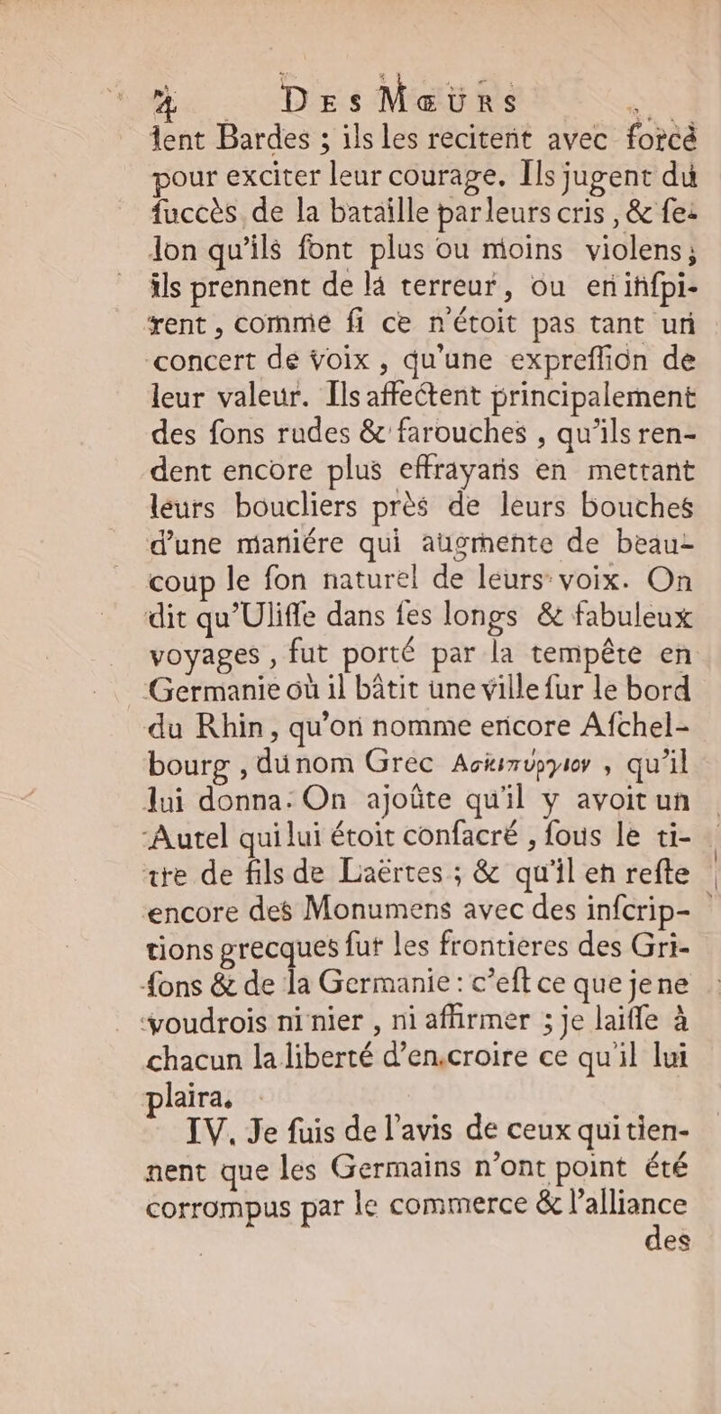 Ba - DzsMaüns Don lent Bardes ; ilsles recitent avec forcé pour exciter leur courage. Ils jugent du fuccès de la bataille parleurs cris , & fe: lon qu'ils font plus ou mioins violens; ils prennent de lá terreur, ou eniffpi- rent , comme fi ce n'étoit pas tant uri concert de voix , qu'une expreffion de leur valeur. Ils affectent principalement des fons rudes & farouches , qu'ils ren- dent encore plus effrayaris en mettant leurs boucliers prés de leurs bouches d'une maniére qui augmente de beau- coup le fon naturel de leurs: voix. On dit qu'Uliffe dans fes longs & fabuleux voyages , fut porté par la tempéte en Germanie oü il bátit une villefur le bord du Rhin, qu’on nomme ericore Afchel- bourg , dunom Grec Aciizupyio , qu'il lui donna: On ajoûte quil y avoit un ‘Autel qui lui étoit confacré , fous le ti- ite de fils de Laërtes ; & qu'il en refte encore des Monumens avec des infcrip- tions grecques fut les frontieres des Gri- {ons & de la Germanie : c'eft ce que jene 'youdrois ni nier , ni affirmer ; je laiffe à chacun la liberté d'en.croire ce qu'il lui plaira. IV. Je fuis de l'avis de ceux qui tien- nent que les Germains n'ont point. été corrompus par le commerce & l'alliance des