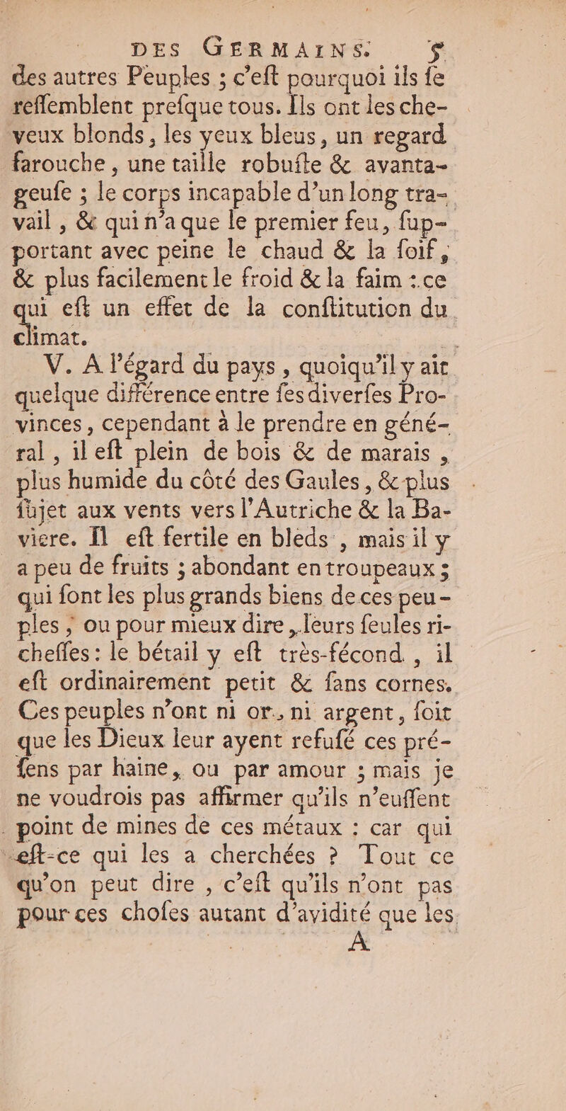 des autres Peuples ; c'eft pourquoi ils fe reflemblent prefque tous. [ls ont les che- veux blonds, les yeux bleus, un regard farouche , une taille robufte & avanta- geufe ; le corps incapable d’un long tra- vail , & qui n'aque le premier feu, fup- portant avec peine le chaud & la foif, & plus facilement le froid & la faim :.ce ui eff un effet de la conftitution du. n | ds V. A l'égard du pays, quoiqu'il y ait quelque diffirence entre fes diverfes ds vinces , cependant à le prendre en géné- ral , il eft plein de bois & de marais , plus humide du côté des Gaules, & plus füjet aux vents vers l'Autriche & la Ba- viere. Il eft fertile en bleds , maisil y _a peu de fruits ; abondant en troupeaux ; qui font les plus grands biens de ces peu - ples ; ou pour mieux dire , leurs feules ri- cheffes: le bétail y eft. trés-fécond , il eft ordinairement petit & fans cornes. Ces peuples n'ont ni or., ni argent, foit que les Dieux leur ayent refufé ces pré- fens par haine, ou par amour ; mais je ne voudrois pas affirmer qu'ils n'euffent . point de mines de ces métaux : car qui «eft-ce qui les a cherchées ? Tout ce qu'on peut dire , c'eft qu'ils n'ont. pas pour ces chofes autant d'avidité que les.