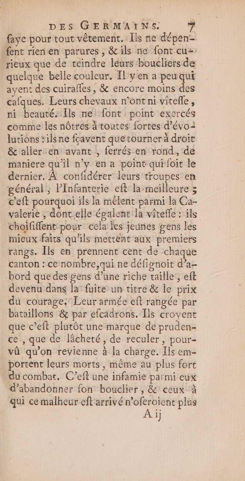 faye pour tout vêtement. Lis ne dépen- fent rienen parures, & ils ne font cu+ rieux que de teindre leurs boucliersde | quelque bellecouleur. Il: y én a peu qui ayent des cuirafles , & encore moins des cafques. Leurs chevaux n'ont ni viteffe , ni beauté. lls ne font point exercés comme les nôtres à toutes fortes d'évo3 lutions : ilsne fcavent quetourneráà droit & aller :en: avant , ferrés-en rond, de maniere qu'il n'y en a point quir{ôit le dernier. À confidérer leurs troupes en général; l’Infanterie eft: la. meilleure 5 c'eft pourquoi ils la mêlent parmi la Ca- valerie ; dont.elle écalent:la viteffe : ils Choïfiffent pour cela les jeunes gens les mieux faits qu'ils mettent aux premiers rangs. Ils en prennent cent de chaque canton : ce nombre,qui ne défignoit d’a- bord que des gens d’une riche taille’, eft devenu dans la: fuite un titre & le prix du courage; Leur armée eft rangée par bataillons & par efcadrons. Ils croyent que c'eft plutôt une marque de pruden- ce,que de lâcheté, de reculer, pour- và qu'on revienne à la charge. Ils em- portent leurs morts, méme au plus fort du combat. C'eft une infamie parmi eux d'abandonner fon bouclier , & ceux ‘à qui ce malheur eft arrivé n'oferoient plus Aij