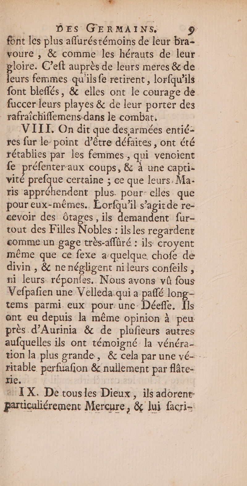 Am | DES GERMAINS, | font les plus affuréstémoins de leur bra- voure , & comme les hérauts de leur gloire. C'eft auprès de leurs meres & de leurs femmes qu'ilsfe retirent, lorfqu'ils font bleffés, & elles ont le courage de fuccer leurs playes & de leur porter des rafraicliiffemens-dans le combat. VIII. On dit que desarmées entié- res fur le- point. d’être défaites , ont été rétablies par les femmes, qui venoient {e préfenteraux coups, & à une capti- vité prefque certaine 5 ce que leurs. Ma. ris appréhendent plus. pour- elles que pour eux-mémes.. Lorfqu'il s'agitde re- cevoir des ótages,ils demandent fur- tout des Filles Nobles : ils les regardent _commeun gage trés-affüré : ils croyent méme que ce fexe a quelque chofe de divin , & ne négligent nileurs confeils ,. ni leurs. réponfes.. Nous avons và fous Vefpafien une Velleda.qui a paffé long- tems parmi eux pour: une-Déeffe. Ils ont eu depuis la méme opinion à peu prés.d'Aurinia & de plufieurs autres aufquelles ils ont témoigné la vénéra- tionla plus grande, & cela par une vé- ritable perfuafion & nullement par fláte- Ee. 77 | 1 1 X. De tousles Dieux, ils adorent: parücaliérement Mercure, & lui facri-