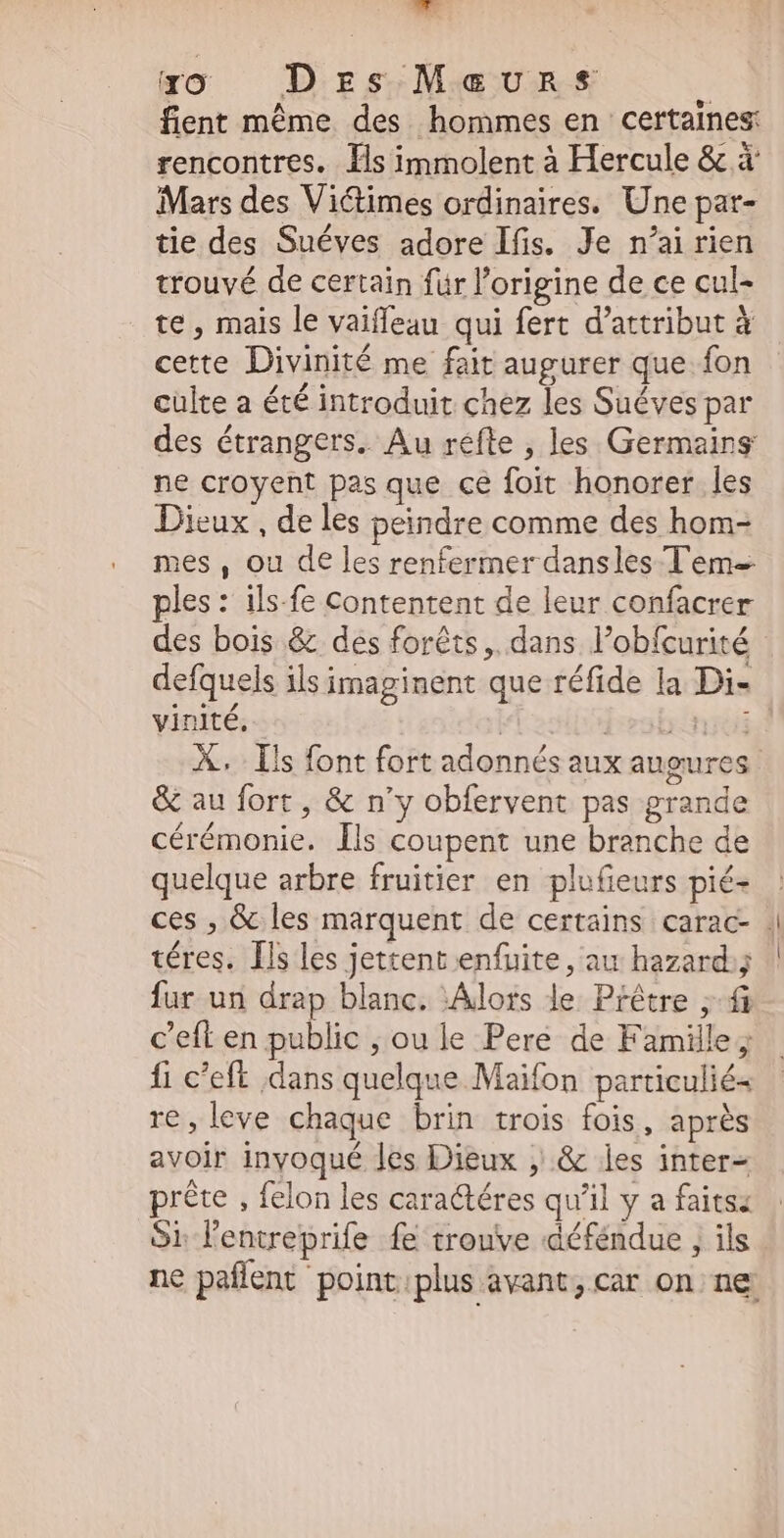yo DrzsMcvunset* n fient même des hommes en certaines: rencontres. Ils immolent à Hercule & à Mars des Victimes ordinaires. Une par- tie des Suéves adore Ifis. Je n'ai rien trouvé de certain für l'origine de ce cul- te , mais le vaiffeau qui fert d’attribut à cette Divinité me fait augurer que fon culte a été introduit chez les Suéves par des étrangers. Au refle , les Germains ne croyent pas que ce foit honorer les Dieux , de les peindre comme des hom- mes, ou de les renfermer dansles Tem- ples: ils-fe Contentent de leur confacrer des bois & des forêts, dans l'obfcurité defquels ils imaginent que réfide la Di- ati vinité, | isb:niti X. Ils font fort adonnés aux augures & au fort, & n'y obfervent pas grande cérémonie. ls coupent une branche de quelque arbre fruitier en plufieurs pié- ces , & les marquent de certains carac- . téres. Ils les jettent enfuite, au hazard; fur un drap blanc. ‘Alors de Prêtre ; fà c’eft en public , ou le Pere de Famille ; fi c'eft dans quelque Maifon particulié- re,leve chaque brin trois fois, aprés avoir inyoqué les Dieux , & les inter- prête , felon les caractéres qu'il y a faitsa Si lenueprife fe trouve déféndue ; ils ne paffent point:plus avant, car on ne