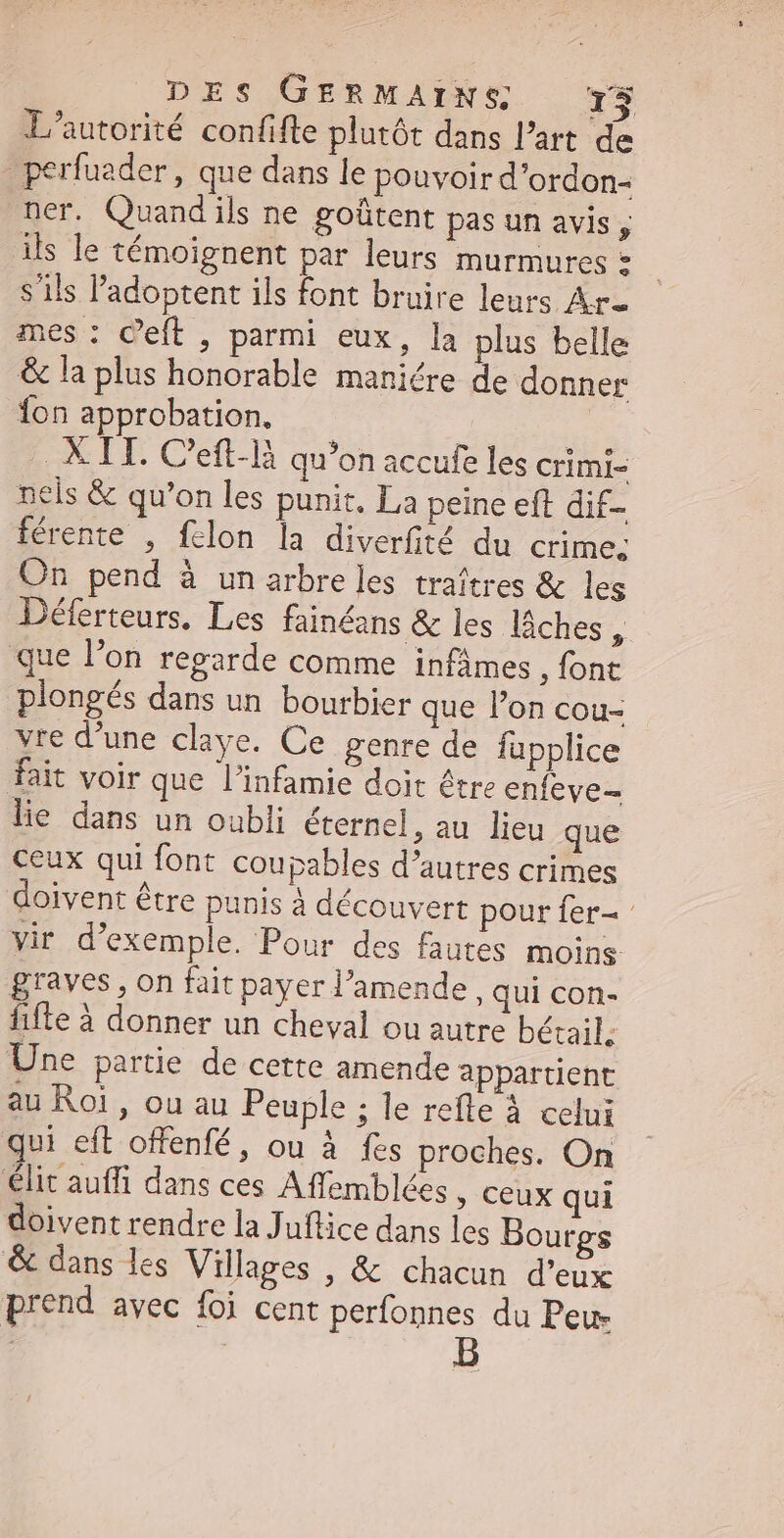 L'autorité confifte plutôt dans l’art de - perfuader , que dans le pouvoir d'ordon- ner. Quandils ne goûtent pas un avis , ils le témoignent par leurs murmures = s'ils l'adoptent ils font bruire leurs Ar. mes : Ceft , parmi eux, la plus belle & la plus honorable maniére de donner fon approbation, | X IH. C'eft-là qu'on accufe les crimr- nels & qu'on les punit. La peine eft dif férente , fclon la diverfité du crime. On pend à un arbre les traítres & les Déferteurs. Les fainéans & les lâches & que l'on regarde comme infámes , {ont plongés dans un bourbier que l’on cou- vre d’une claye. Ce genre de fupplice fait voir que l'infamie doit être enfeve- lie dans un oubli éternel, au lieu que ceux qui font coupables d'autres crimes doivent être punis à découvert pour fer vir d'exemple. Pour des fautes moins graves , on fait payer l'amende , qui con- fifte à donner un cheval ou autre bétail. Une partie de cette amende appartient au Roi, ou au Peuple ; le refte à celui qui eft offenfé, ou à fes proches. On élit auffi dans ces Affemblées » Ceux qui doivent rendre la Juflice dans les Bourgs & dans les Villages , & chacun d'eux prend avec foi cent perfonnes du Peur