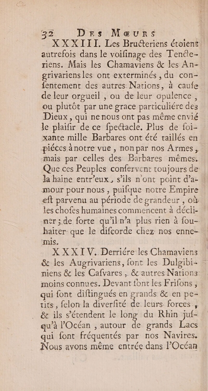 e Drs Mavuns XXXIII. Les Bructeriens étoient autrefois dans le voifinage des Tendte- riens. Mais les Chamaviens & les An- grivariensles ont exterminés , du con- fentement des autres Nations, à caufe de leur orgueil , ou de leur opulence , ou plutôt par une grace particuliére des Dieux , qui ne nous ont pas même envié le plaifir de ce fpectacle. Plus de foi- xante mille Barbares ont été taillés en piéces änotre vue , non par nos Armes, mais par celles des Barbares mêmes. Que ces Peuples confervent toujours de la haine entr'eux, s'ils n'ont point d'a- mour pour nous, puifque notre Empire eft parvenu au période de grandeur , où les chofes humaines commencent à décli- ner ;de forte qu'il n'a plus rien à fou- haiter que le difcorde chez nos enne- mis. | X XXI V. Derriére les Chamaviens & les Augrivariens, font les Dulgibi- niens & les Cafvares , & autres Nations: moins connues. Devant font les Frifons , qui font diftingués en grands & en pe- tits , felon la diverfité de leurs. forces , & ils s'étendent le long du Rhin juf- qu'à l'Océan , autour de grands Lacs qui font fréquentés par nos Navires, Nous avons même entrée dans l'Océan