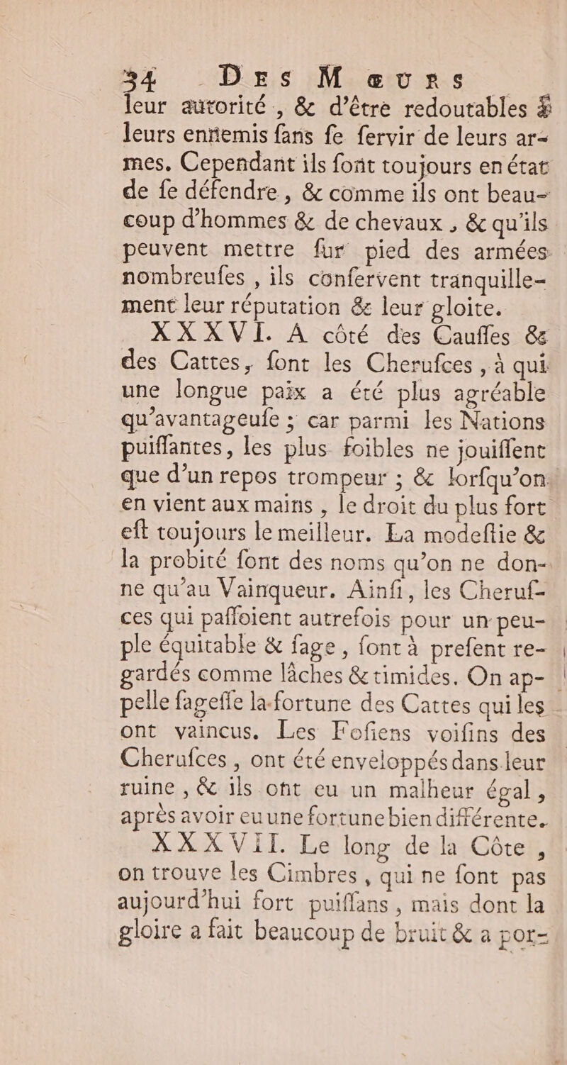 leur autorité , & d’être redoutables $ leurs ennemis fans fe fervir de leurs ar- mes. Cependant ils font toujours enétar de fe défendre , & comme ils ont beau- coup d'hommes & de chevaux , & qu'ils peuvent mettre fur pied des armées nombreufes , ils confervent tranquille- ment leur réputation & leur gloite. XXXVI. A côté des Cauffes & des Cattes, font les Cherufces , à qui une longue paix a été plus agréable qu'avantageufe ; car parmi les Nations puiffantes, les plus. foibles ne jouiffent que d’un repos trompeur ; & lorfqu'on: en vient aux mains , le droit du plus fort eft toujours le meilleur. La modeflie & la probité font des noms qu'on ne don- ne qu'au Vainqueur. Ainfi, les Cheruf- ces qui paffoient autrefois pour un peu- ple équitable & fage , (ont à prefent re- pelle fageffe la. fortune des Cattes qui les ont vaincus. Les Fofiens voifins des Cherufces , ont été enveloppés dans leur ruine , & ils oft eu un malheur égal , après avoir euune fortunebien différente. AXXVII. Le long dela Côte, on trouve les Cimbres , qui ne font pas aujourd'hui fort puiffans , mais dont la gloire a fait beaucoup de bruit & a por-