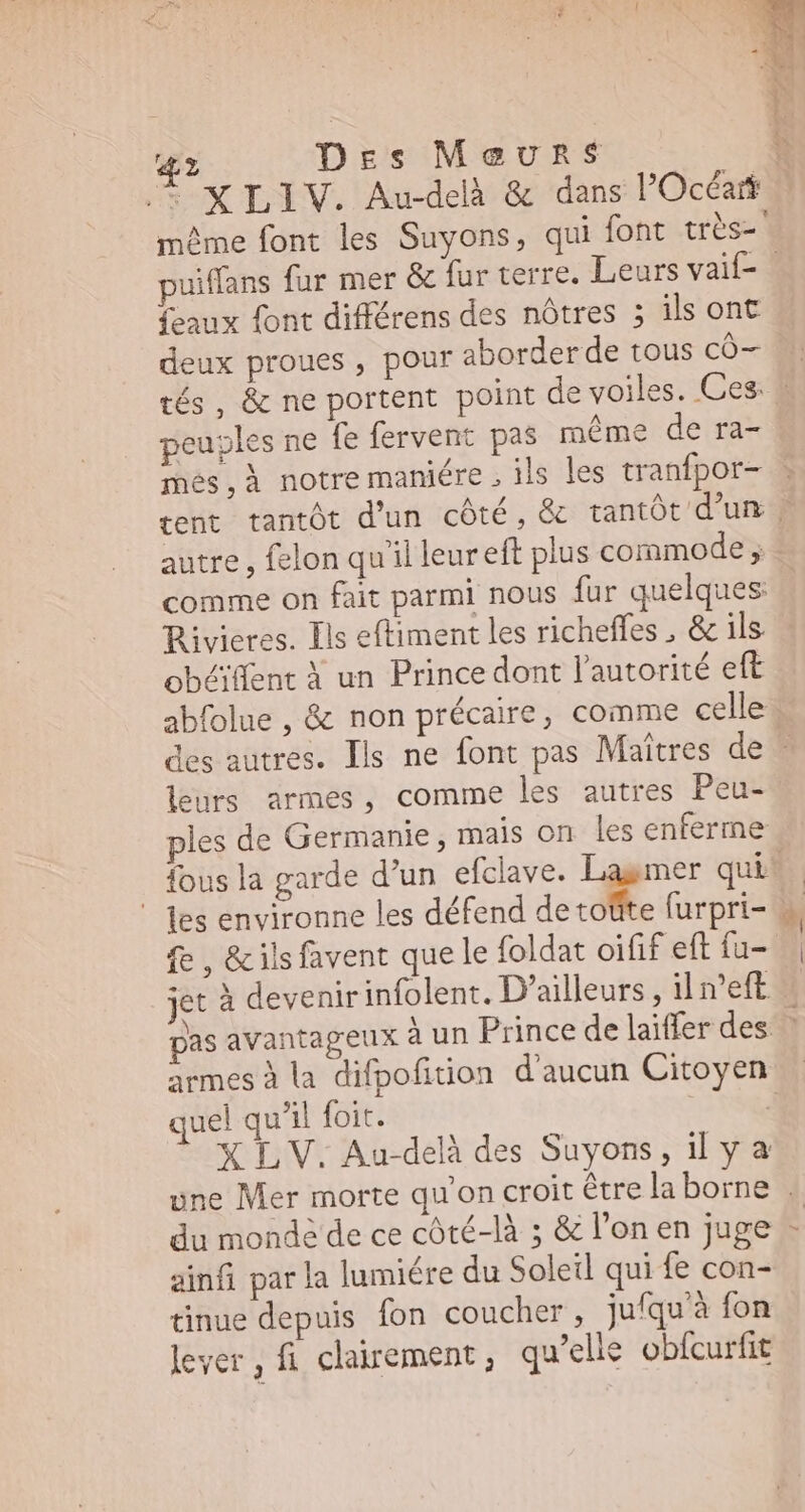4l Des Meurs + XLIV. Au-delà & dans l'Occar puiffans fur mer & fur terre. Leurs vaif- aux font différens des nôtres ; ils ont f font diff des nôtres ; ils ont deux proues , pour aborder de tous có- peuples ne fe fervent pas méme de ra- més,À notre maniére , ils les tranfpor- comme on fait parmi nous für quelques Rivieres. Ils eftiment les richeffes , & ils. obéiffent à un Prince dont l'autorité eft leurs armes, comme les autres Peu- ples de Germanie, mais on les enferme ' fes environne les défend de toüte furpri- fe , & ils favent que le foldat oifif eft fu- armes à la difpofition d'aucun Citoyen quel qu'il foit. | XLV. Au-delà des Suyons , il y à du monde de ce côté-là ; & l'on en juge ainfi par la lumiére du Soleil qui fe con- tinue depuis fon coucher, jufqu'à fon lever, fi clairement ; qu’elle obfcurfit i