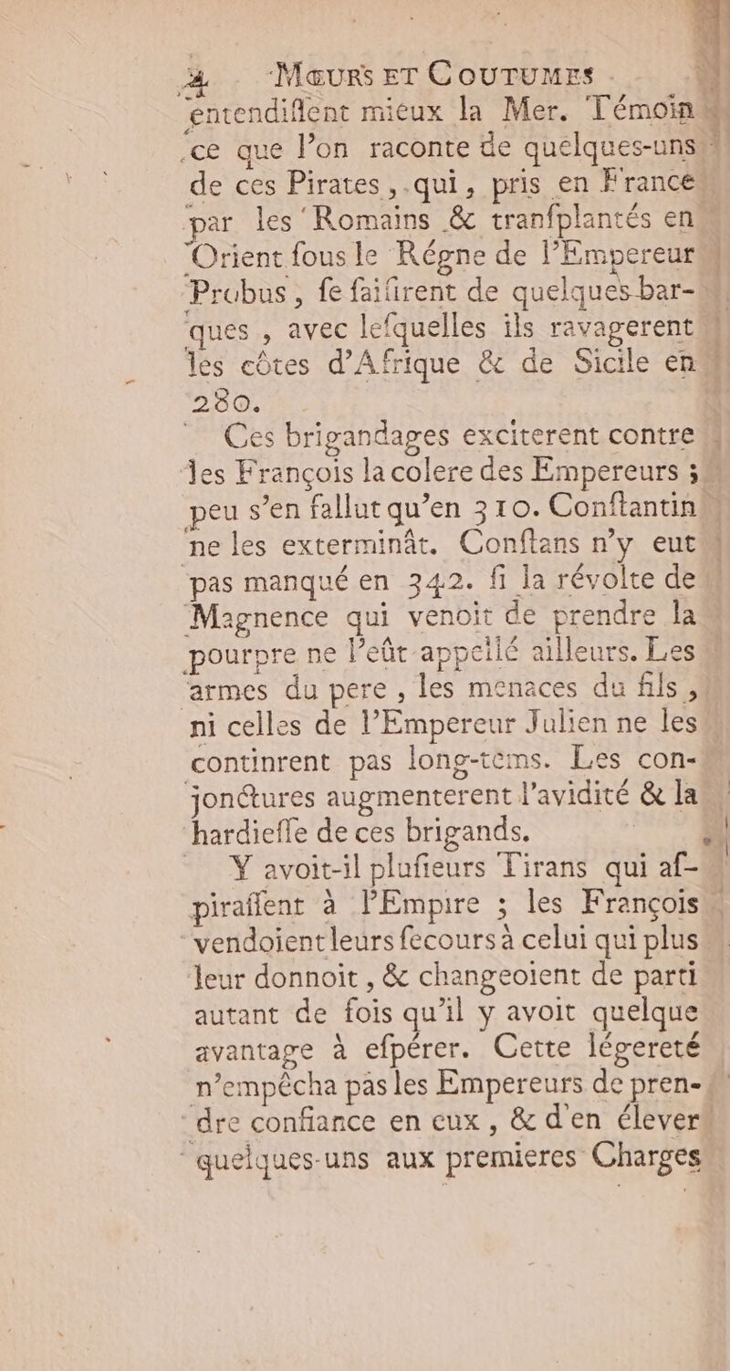 L4 Orient fous le Régne de l'Empereur Probus, fe faiirent de quelques bar- ques , avec lefquelles ils ravagerent les côtes d’Af 280. Ces brigandages exciterent contre ne les exterminât. Conftans n'y eut pas manqué en 342. fi la révolte de Magnence qui venoit de prendre la ni celles de PEmpereur Julien ne les continrent pas long-tems. Les con- jon&ures augmenterent l'avidité & la hardieffe de ces brigands. vendoient leurs fecours à celui qui plus leur donnoit , & changeoient de parti autant de fois qu'il y avoit quelque avantage à efpérer. Cette légereté n’empêcha pas les Empereurs de pren- “dre confiance en eux , & d'en élever quelques-uns aux premieres Charges L| !