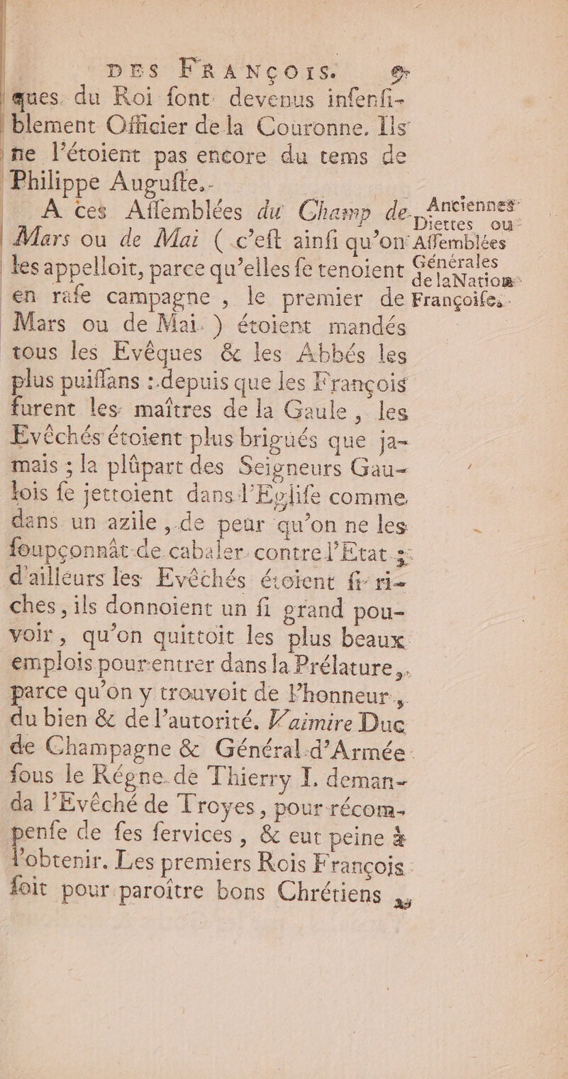 ques. du Roi font devenus infenfi- blement Officier dela Couronne. Ils ne l’étoient pas encore du tems de Philippe Augufte.. | at Hu: | À Ces Affemblées du Champ de Anciennes | Mars ou de Mai ( .c'eft ainfi qu'on Affemblées. les appelloit, parce qu'elles fe tenoient i n d en rafe campagne , le premier de Françoifes. Mars ou de Mai.) étoient mandés tous les Evéques & les Abbés les plus puiffans : depuis que les François furent les maîtres de la Gaule, les Evéchés étoient plus brigués que ja- mais ;la plüpart des Seigneurs Gau- lois fe jettoient dans l'Evlife comme dans un azile , de peur qu'on ne les - foupconnát de cabaler contre l'Etat 3: d'ailleurs les Evéchés éioient fr ri- ches , ils donnoient un fi grand pou- voir, qu'on quittoit les plus beaux emplois pourentrer dans la Prélature ,. parce qu'on y trouvoit de l'honneur, du bien & de l'autorité. V'aimire Duc de Champagne & Général.d'Armée: fous le Régne de Thierry I. deman- da l'Evéché de Troyes, pour. récom- penfe de fes fervices , & eut peine & l'obtenir. Les premiers Rois François - foit pour paroître bons Chrétiens FA
