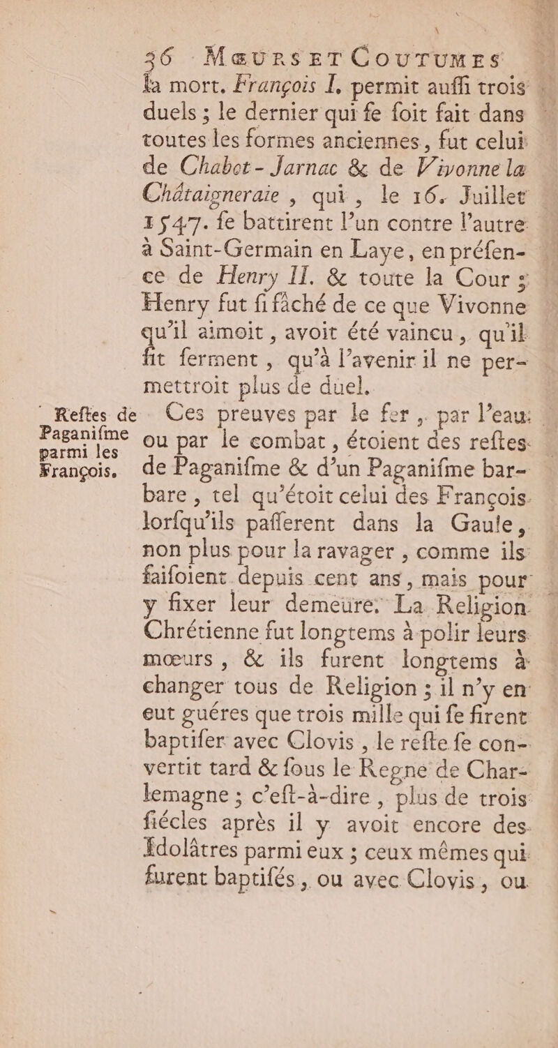 François, ^ 36 MavunsrTCovurUumrs duels ; le dernier qui fe foit fait dans toutes les formes anciennes, fut celui de Chabet- Jarnac & de Vivonne la 1 54,7. fe battirent l’un contre l'autre à Saint- Germain en Laye , en préfen- Henry fut fi fâché de ce que Vivonne u'll aimoit , avoit été vaincu, qu'il mettroit plus de duel. ou par le combat , étoient des reftes. de Paganifme & d'un Paganifme bar- bare , tel qu'étoit celui des François. lorfqu'ils pafferent dans la Gaule, non plus pour la ravager , comme ils: moeurs, & ils furent longtems à changer tous de Religion ; il n'y en eut guéres que trois mille qui fe firent vertit tard & fous le Regne de Char- lemagne ; c'eft-à-dire , plus de trois Idolátres parmi eux ; ceux mêmes qui furent baptifés , ou avec Clovis, ou