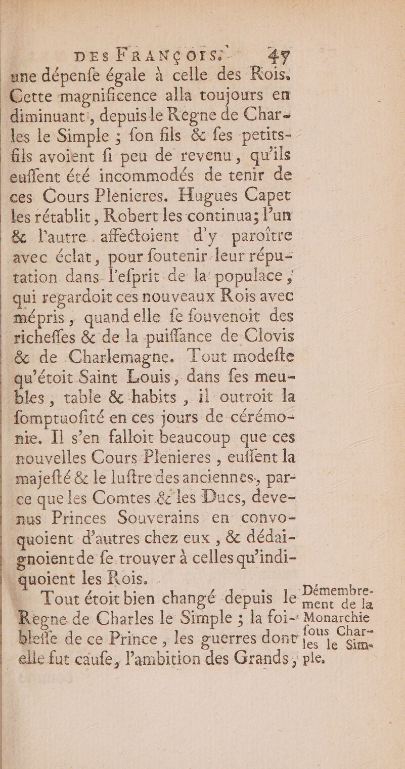 une dépenfe égale à celle des Rois, Cette magnificence alla toujours en diminuant:, depuis le Regne de Char les le Simple ; fon fils & fes petits- fils avoient fi peu de revenu, qu'ils euffent été incommodés de tenir de les rétablit, Robert les continua; l'un | & l'autre. affe&oient d'y paroître avec éclat, pour foutenir-leur répu- tation dans l'efprit de la: populace , qui regardoit ces nouveaux Rois avec mépris, quandelle fe fouvenoit des richeffes & de la puiffance de Clovis & de Charlemagne. Tout modefte qu'étoit Saint Louis, dans fes meu- fomptuofité en ces jours de cérémo- nie. Il s’en falloit beaucoup que ces nouvelles Cours Plenieres , euflent la majefté & le luftre des anciennes, par- ce que les Comtes & les Ducs, deve- nus Princes Souverains en convo-