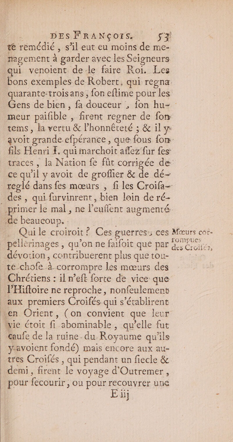té rémédié , s'il eut eu moins de me- nagem ent à garder avec les Seigneurs qui venoient de-le faire Roi. Les bons exemples de Robert, qui regna quarante-troisans , fon eflime pour les: Gens de bien , fa douceur ; fon hu- meur paifible- , firent regner de fon tems , la vertu &amp; l'honnéteté ; &amp; il y avoit grande efpérance , que fous fon- fils Henri i. qui marchoit affez fur fes: traces , la Nation fe füt corrigée de: ce qu nl y avoit de groflier &amp; de dé- reglé dans fes moeurs , fi les Croifa- Es. qui. farvinrent, bien lein de ré- primer le mal, ne l'euffent augmenté- de beaucoup. - Qui le croiroit ? Ces guerres; ces Meurs cor- | peliérina ges, qu'on ne faifoic que par des Croiti à dévotion, contribuerent plus que tou- té:chofe. à. corrompre les mœurs des Chrétiens : il n’eft forte de vice que l'Hifloire ne reproche, nonfeulement aux premiers Croifés qui s'écablirent en Orient, (on convient que leur: vie toit d abominable , qu'elle fut caufe de la ruine. du. Royaume qu'ils y-avoient fondé) Mais encore aux au- tres Croifés , qui pendant un fiecle &amp;. demi, firent le voyage d'Outremer , pour fecourir; ou pour recouvrer une Ei ij