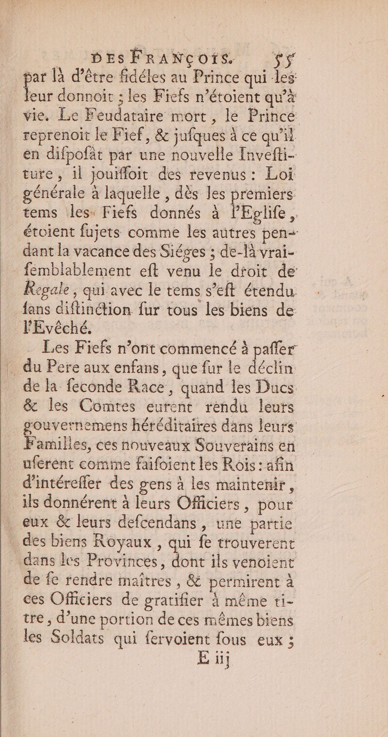 LUS FRANCOIS —(*y par là d’être fidéles au Prince qui les . leur donnoit ; les Fiefs n’étoient qu'à vie. Le Feudataire mort, le Prince - reprenoit le Fief, & jufques à ce qu'il. en difpofat par une nouvelle Invefti- ture, il jouiffoit des revenus: Loi _ générale à laquelle , dès les premiers tems les. Fiefs donnés à PEplife, étoient fujets comme les autres pen- dant la vacance des Siéges ; de-là vrai- fémblablement eft venu le dtoit de Regale , qui avec le tems s'eft étendu fans diftinétion fur tous les biens de FEvéché. | | Les Fiefs n’ont commencé à paffer .. du Pere aux enfans, que fur le déclin . dela feconde Race, quand les Ducs .& les Comtes eurent rendu leurs gouvernemens héréditaires dans leurs Families, ces nouveaux Souverains en uferent comme faifoient les Rois: afin d'intéreffer des gens à les maintenir, _ Ms donnérent à leurs Officiers, pour eux & leurs defcendans , une partie des biens Royaux , qui fe trouverent dans les Provinces, dont ils venoient de fe rendre maîtres, & permirent à ces Officiers de gratifier à méme ti- tre , d'une portion de ces mêrnes biens les Soldats qui fervoient fous eux ; E iij