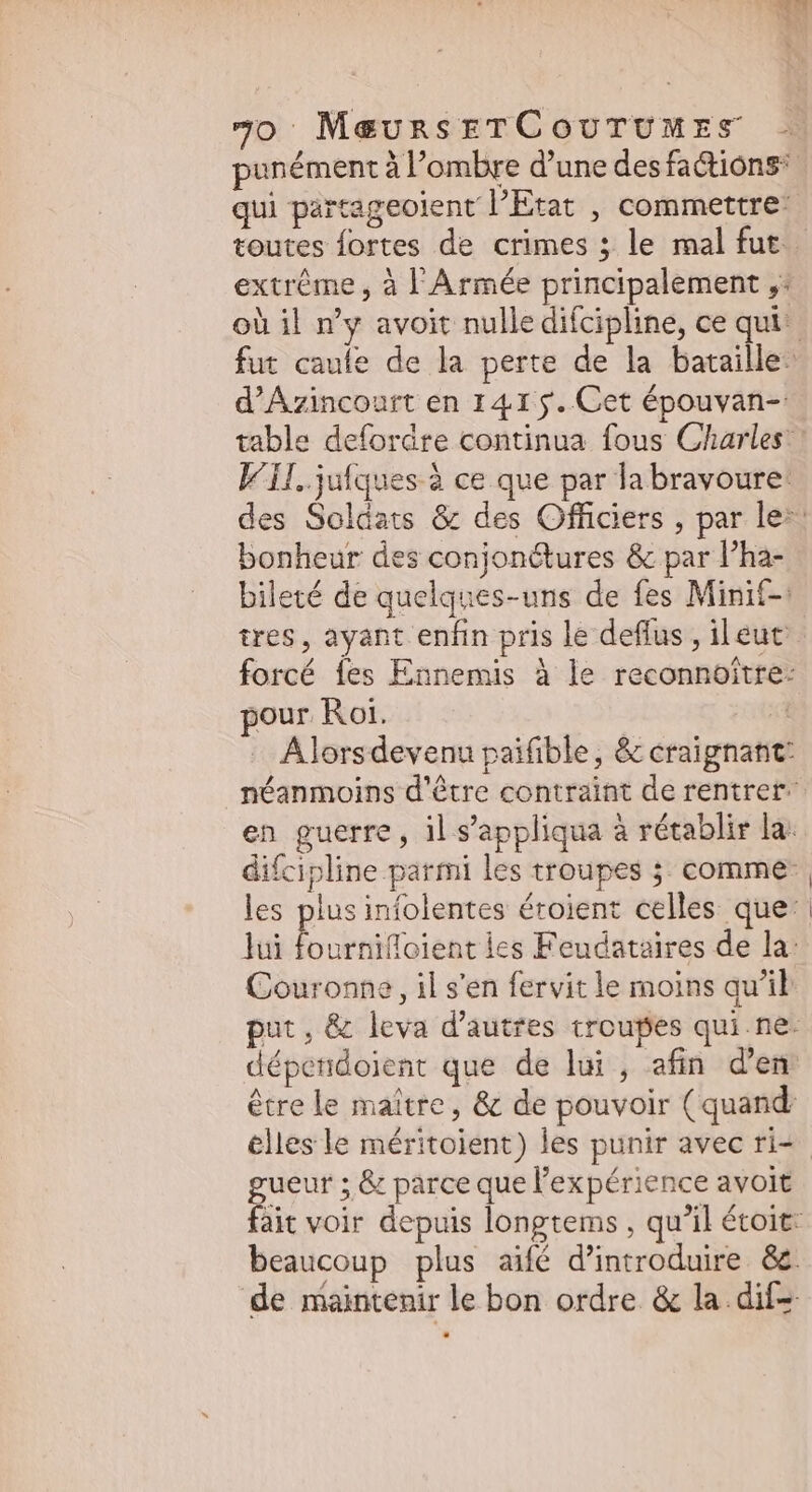 punément à l'ombre d'une desfactions qui partageolent l'Etat , commettre: toutes fortes de crimes ; le mal fut extrême, à l'Armée principalement ,: où il n’y avoit nulle difcipline, ce qui fut caufe de la perte de la bataille: d'Azincourt en 141 j. Cet épouvan-: table defordre continua fous Charles ! Vi. jufques à ce que par la bravoure: des Soldats &amp; des Officiers , par le^ bonheur des conjonétures &amp; par l’ha- bileté de quelques-uns de fes Minit-: tres, ayant enfin pris le deffus , ileuc forcé {es Ennemis à le reconnoitre: pour Roi. d - Alorsdevenu paifible, &amp; craignant’ néanmoins d'être contraint de rentrer. en guerre, il s'appliqua à rétablir la. difcipline parmi les troupes ; comme: les plus infolentes éroient celles que: lui T eiie: les Feudataires de la: Couronne, il s'en fervit le moins qu'il put, &amp; leva d'autres troupes qui ne. dépendoient que de lui, afin d'em être le maître, &amp; de pouvoir (quand: elles le méritoient) les punir avec ri= gueur ; &amp; parce que l'expérience avoit fait voir depuis longtems , qu'il étoit: beaucoup plus aifé d'introduire. &amp;&amp;. de maintenir le bon ordre &amp; la dif=
