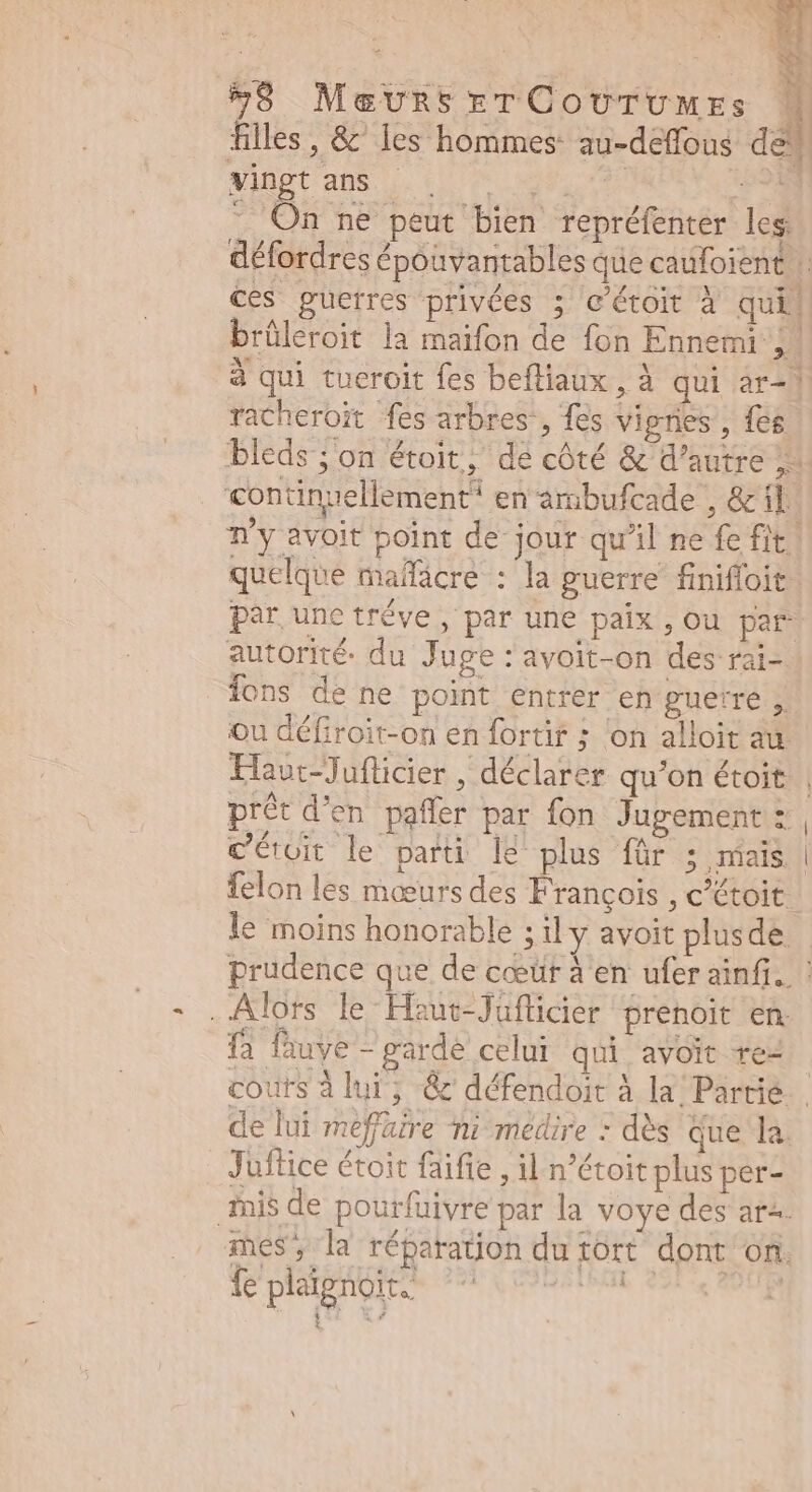 filles, & les hommes: au-deffous de vingt ans ARN M Lei a - On ne peut bien repréfenter les: défordres épouvantables que caufoient . ces guerres privées ; c'étoit à qui. brüleroit la maifon de fon Ennemi j. à qui tueroit fes befliaux , à qui ar-| racheroït fes arbres, fes vignes, {es bleds ; on étoit, de côté & d'autre 1 continuellement en ambufcade , &il. n'y avoit point de jour qu'il ne fe fit. quelque maífácre : la guerre’ finifloit par une tréve , par une paix , Ou par autorité. du Juge : avoit-on des rai-. ions de ne point entrer en guerre ;: ou défiroit-on en fortir ; on alloit au Hau:-Juflicier , déclarer qu'on étoit | prêt d'en. paffer par fon Jugement: , Céroit le parti le plus für ; mais. | felon les mœurs des François , c’étoit. le moins honorable ; il y avoit plusde. prudence que de coeür à en ufer ainfi.. ! Alors le Haut-Jüflicier prenoit en. fa fauve - garde celui qui avoit re- couts à lui, & défendoit à la Partie de lui meffaire ni médire : dès que la. Juftice étoit faifie , il n'étoit plus per- mnis de pourfüivre par la voye des ar^ mes, la réparation du tort dont on. fe plaignoit: : i Pow