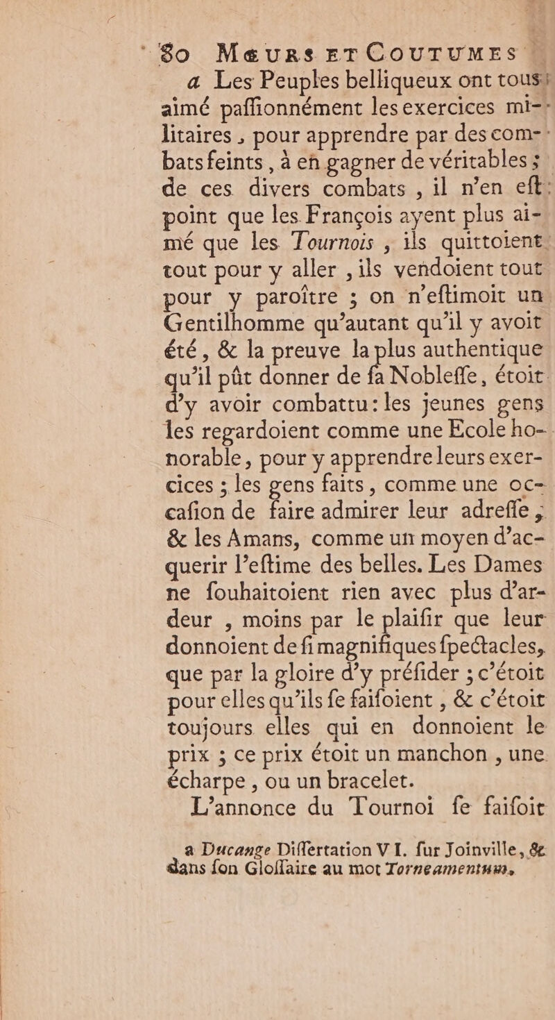 a Les Peuples belliqueux ont tous; aimé paffionnément lesexercices mi-: litaires , pour apprendre par descom-: batsfeints , à eh gagner de véritables; | de ces divers combats , il n'en eft: point que les François ayent plus ai- mé que les Tournois , ils quittoient! tout pour y aller ,ils vendoient tout pour y paroitre ; on n'eflimoit un Gentilhomme qu'autant qu'il y avoit été, &amp; la preuve la plus authentique qu'il pût donner de fa Nobleffe, étoit. d'y avoir combattu: les jeunes gens les regardoient comme une Ecole ho- norable, pour y apprendreleurs exer- cices ; les gens faits, comme une oc- cafion de faire admirer leur adreffe ; &amp; les Amans, comme un moyen d'ac- querir l'eftime des belles. Les Dames ne fouhaitoient rien avec plus d'ar- deur , moins par le plaifir que leur donnoient defi iod e fpectacles, que par la gloire d'y préfider ; c'étoit pour elles qu'ils fe faifoient , &amp; c'étoit toujours elles qui en donnoient le prix 5 ce prix étoit un manchon , une. écharpe , ou un bracelet. L'annonce du Tournoi fe faifoit a Ducange Differtation V I. fur Joinville, 8c dans fon Gloffaire au mot Torneamentum,