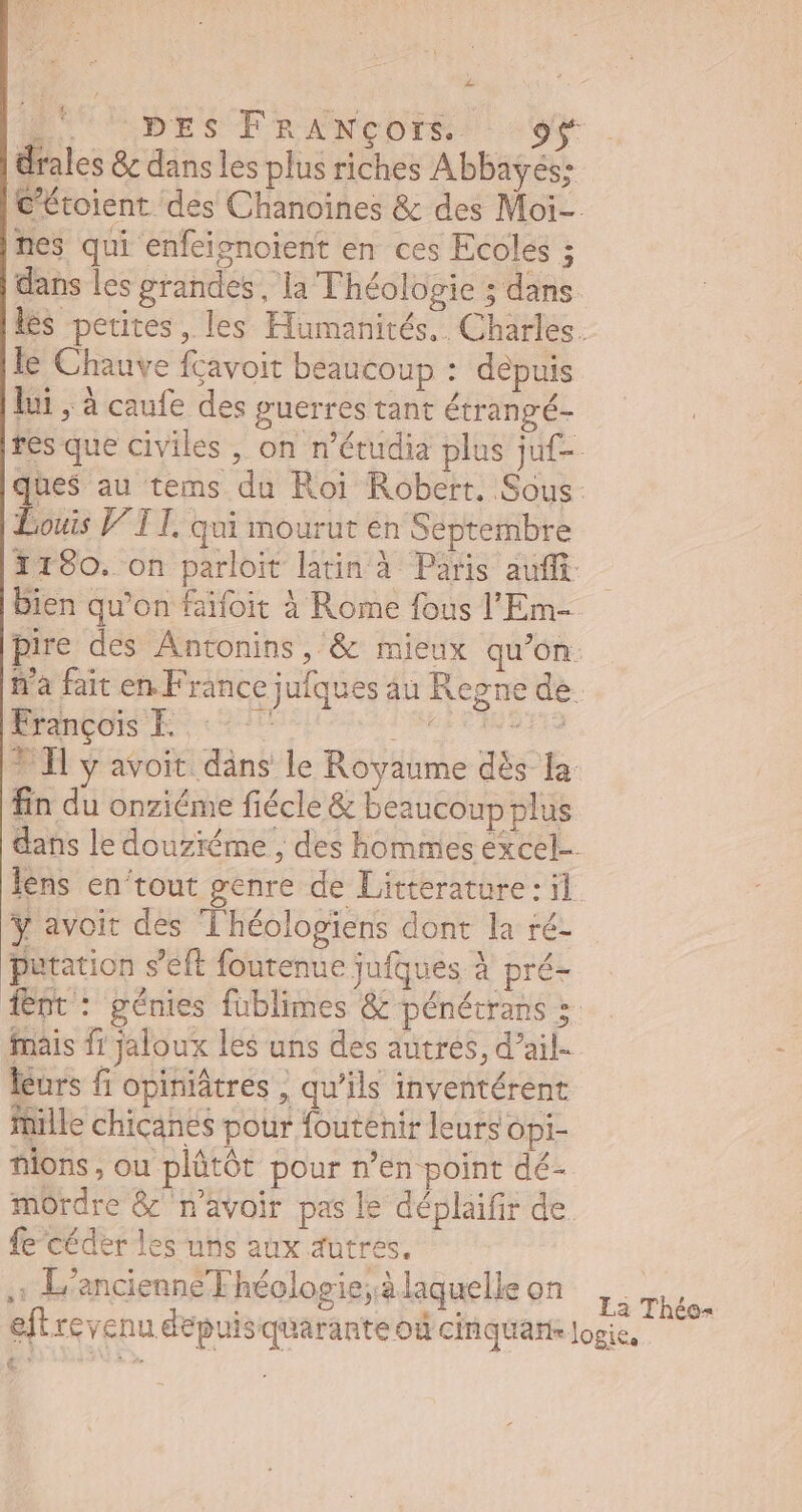 drales & dans les plus riches Abbayes; [i nes qui enfeignoient en ces Ecoles ; o le Chauve fçavoit beaucoup : depuis lui , à caufe des guerres tant étrangé- Louis V 1 I, qui mourut én Septembre 1190. on parloit latin à Paris auffi bien qu'on faifoit à Rome fous l'Em- Prançois E c fin du onziéme fiécle & beaucoup plus lens en'tout genre de Litterature : il t » 2l / bre #41 “y y avoit des Théologiens dont la ré- patation s'eft foutenue jufques à pré- mais fi jaloux les uns des autres, d'ail- leurs fi opiniâtres , qu'ils inventérent mille chicanés pour foutenir leurs opi- nlons, ou plütót pour n'en point dé- mordre & n'avoir pas le déplaifir de fe céder les uns aux utres. 1 L'ancienne Fhéclogie; à laquelle on gie