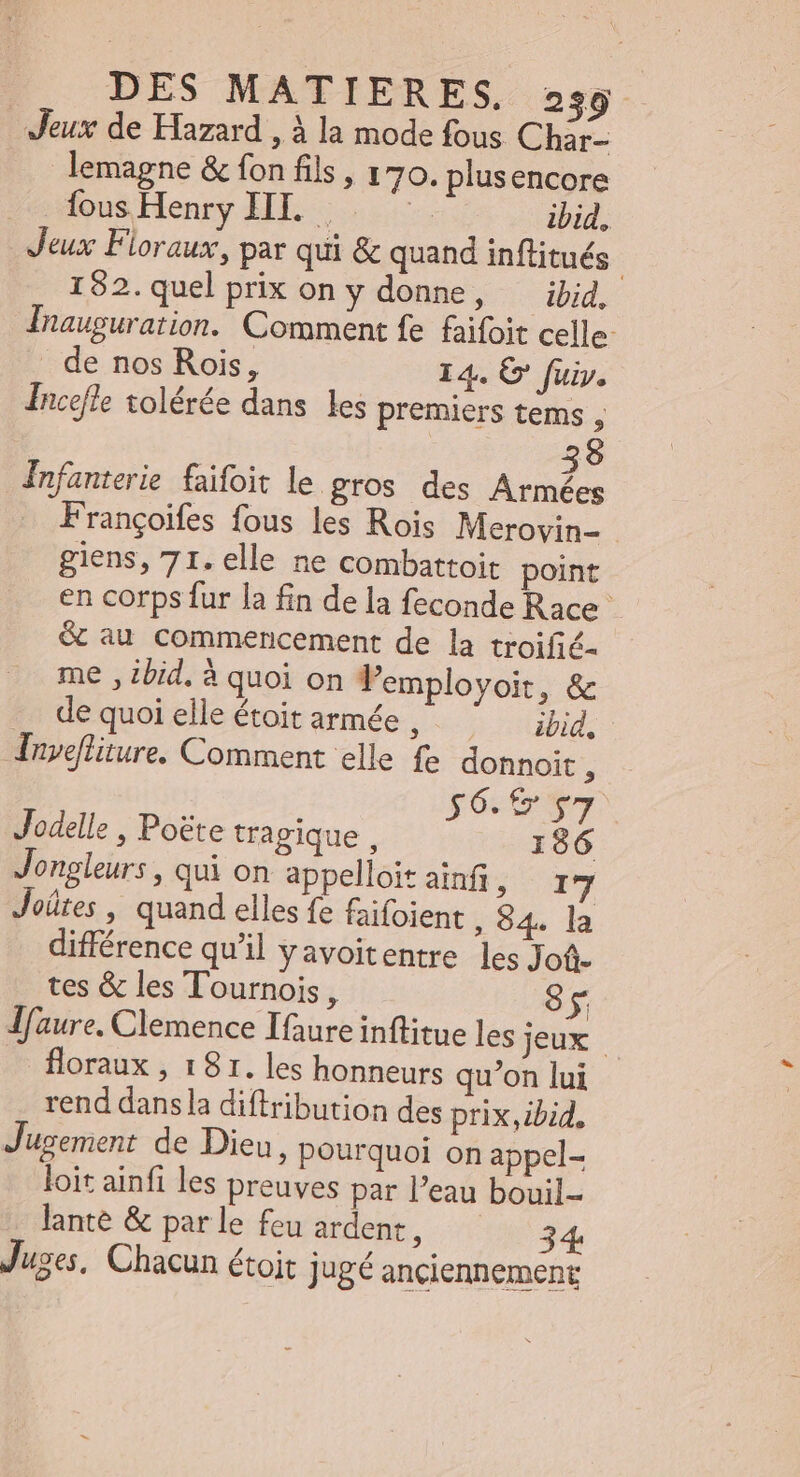 Jeux de Hazard , à la mode fous Char- lemagne &amp; fon fils, 170. plusencore fous Henry HI. . ih ibid, Jeux Floraux, par qui &amp; quand inflitués : 192.quelprix on y donne, — ibid, Inauguration. Comment fe faifoit celle . de nos Rois, 14. G' fuiy. Incefle tolérée dans les premiers tems ; 3 Infanterie faifoit le gros des Armées Françoifes fous les Rois Merovin- - giens, 71. elle ne combattoit point en corps fur la fin dela feconde Race &amp; au commencement de la troifié- idis X E 3 * me , ibid. à quoi on 1 employoit, &amp; de quoi elle étoit armée ; ibid, Invefliture. Comment elle fe donnoit , pocos Jodelle , Poëte tragique , 186 Jongleurs , qui on appelloit ainfi T iri Jeütes , quand elles fe faifoient , $4. la différence qu'il y avoitentre les Jof. tes &amp; les Tournois, ^ lfaure. Clemence Ifaure inflitue les jeux | floraux , 181. les honneurs qu'on lui rend dans la diftribution des prix,ibid, Jusement de Dieu, pourquoi on appel- loit ainfi les preuves par l'eau bouil- lante &amp; par le feu ardent, Juges, Chacun étoit jugé anciennement