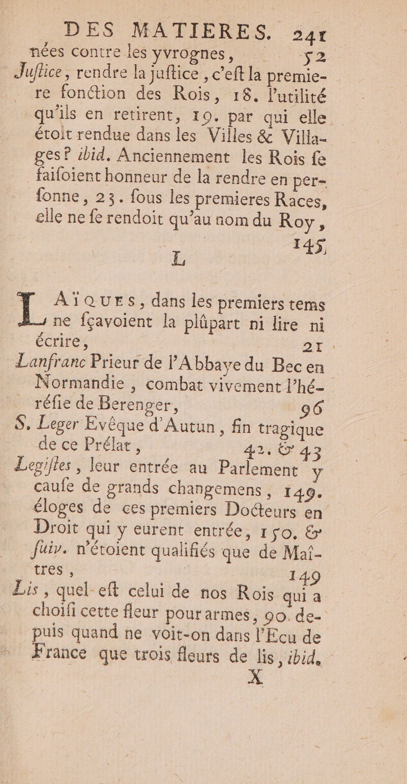 nées contre les yvrognes, ^ — $2 Juflice , rendre la juftice , c'eft la premie- re fonction des Rois, 18. l'utilité qu'ils en retirent, 10. par qui elle étoit rendue dans les Villes &amp; Villa- ges? ibid. Anciennement les Rois fe . faifolent honneur de la rendre en per- fonne , 23. fous les premieres Races, elle ne fe rendoit qu'au nom du Roy, : 14$ L 1 AÏQUES, dans les premiers tems L ne fçavoient la plüpart ni lire ni écrire, DE : Lanfranc Prieur de l'Abbaye du Bec en Normandie , combat vivement l’hé- réfie de Berenger, 96 S, Leger Evêque d'Autun , fin tragique de ce Prélat , 42. 6* 43 Legifles , leur entrée au Parlement caufe de grands changemens , 149. éloges de ces premiers Docteurs en Droit qui y eurent entrée, ro, &amp; Juiv. n'étoient qualifiés que de Mat- tres , 149 Lis, quel. eft celui de nos Rois qui a choifi cette fleur pourarmes, 00. de- puis quand ne voit-on dans l'Ecu de ^ France que trois fleurs de lis , ibid,