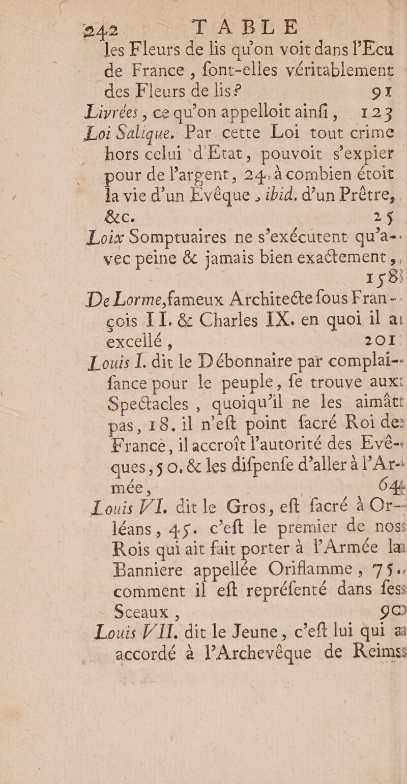 les Fleurs de lis qu'on voit dans 'Ecu de France , font-elles véritablement des Fleurs de lis? 9I Livrées , ce qu'on appelloitainfi, 123 Loi Salique. Par cette Loi tout crime hors celui d'Etat, pouvoit s'expier pour de l'argent, 24.à combien étoit la vie d'un Evêque , ibid. d’un Prêtre, &amp;c. 2$ Loix Somptuaires ne s'exécutent qu'a-: vec peine &amp; jamais bien exactement ,, | 158) De Lorme,fameux Architecte fous Fran cois LI. &amp; Charles IX. en quoi il ai excellé , 20I Louis I. dit le Débonnaire par complai-- fance pour le peuple, fe trouve aux: Spectacles , quoiqu'il ne les aimátt pas, 18. il n'eft point facré Roi de: France, il accroît l'autorité des Evê- ques , 5 o. &amp; les difpenfe d’aller à l'Ar- mée , 64 Louis VI. ditle Gros, eft facré à Or— léans, 45. c'eft le premier de nos: Rois qui ait fait porter à l'Armée lam Banniere appellée Oriflamme , 75. comment il eft repréfenté dans fes: Sceaux , 9o Louis VII. dit le Jeune, c'eft lui qui ai accordé à l’Archevêque de Reims