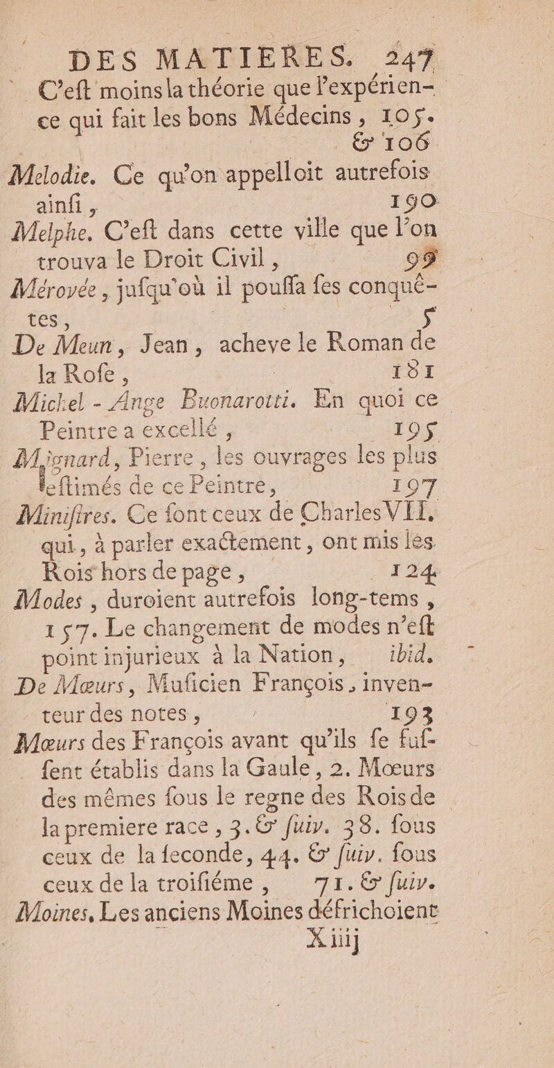 . C'eft moinsla théorie quel expérien- - | «e qui fait les bons Médecins, 105. | €&amp; 106 Melodie. Ce qu'on appelloit autrefois ainfi , 190 Melphe, C'eft dans cette ville que l'on trouva le Droit Civil, 99 Méroyée , jufqu'ou il pouffa fes conqué- tes, De Meun , Jean, achevele Roman de la Rofe ; ISI Michel - Ange Brest. En quoi ce. Peintre a excellé : | Loy Micnard , Pierre , les ouvrages les pl us Ltimés de ce Peintre, 97 Minifi ires. Ce font ceux de Chadles VE qui, à parler exactement , ont mis les. Rois hors de page , ERE: Modes , duroient autrefois long-tems ; 157. Le changement de modes n'eft point injurieux à la Nation, ibid, De Meurs, Muficien François . inven- teurdes notes, — - 193 Maurs des François avant qu'ils fe fuf- fent établis dans la Gaule, 2. Moeurs des mêmes fous le regne dés Roïsde la premiere race , 3. €» fuiy. 38. fous ceux de la feconde, 44. € fuir. fous ceux de la troifiéme , 71. 6 fuiv. Moines, Les anciens Moines défricholent