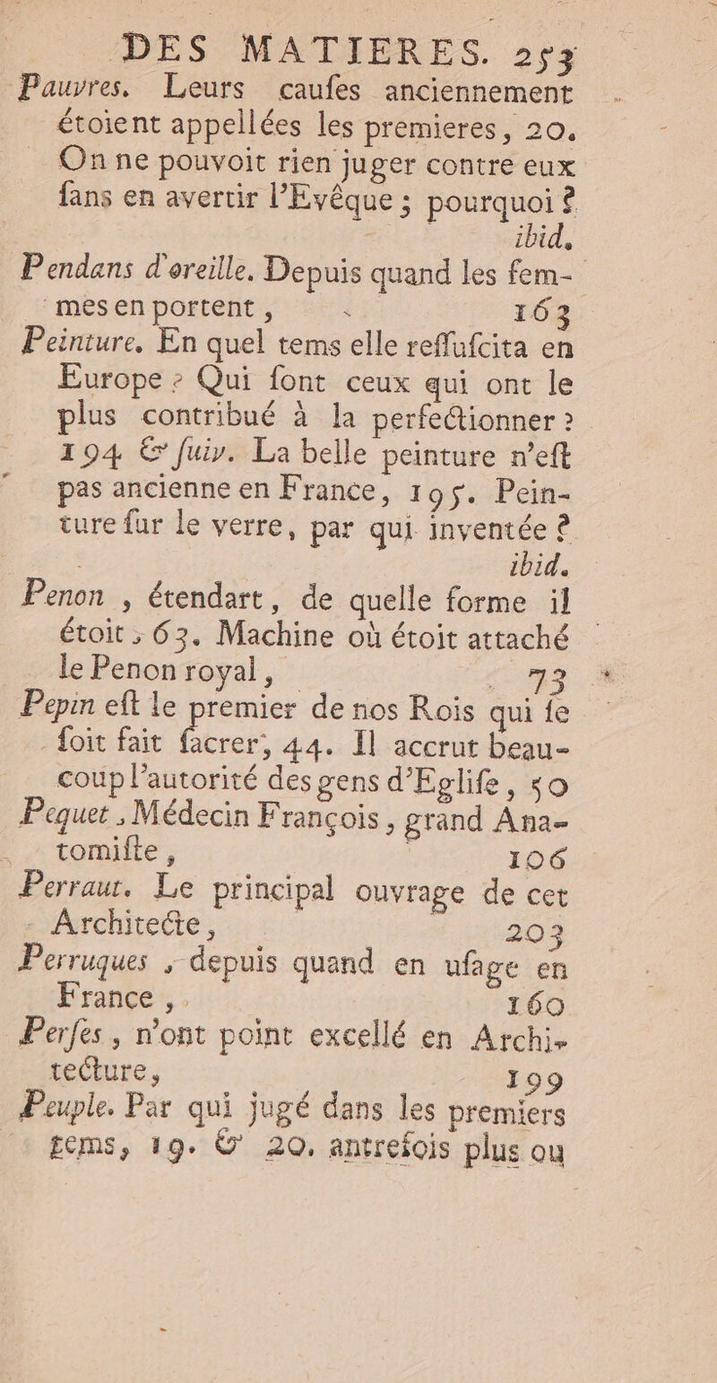 Pauvres. Leurs caufes anciennement étoient appellées les premieres, 20. On ne pouvoit rien juger contre eux fans en avertir l'Eyéque ; p ? To ibid. P endans d'oreille. Depuis quand les fem- mesen portent , &lt; 163 Peinture, En quel tems elle reffufcita en Europe; Qui font ceux qui ont le plus contribué à la perfectionner? 194 € fuiv. La belle peinture n’eft pas ancienne en France, 195. Pein- ture far le verre, par qui inventée ? | ibid. Penon , étendart , de quelle forme il étoit ; 63. Machine où étoit attaché le Penon royal, | a d Pepin eft le premier de nos Rois qui fe foit fait rate 44. ll accrut beau- coup l'autorité des gens d'Eglife, «o Paquet , Médecin Francois , grand Ana- tomifte , 106 Perrau, Le principal ouvrage de cet - Architecte, | 203 Perruques , depuis quand en ufage en France ,. 160 Perfes , n'ont point excellé en Archi. tecture, 199 Peuple. Par qui jugé dans les premiers tems, 19. C' 20. antrefois plus ou