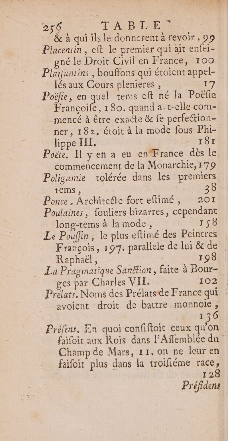 &amp; à qui ils le donnerent à revoir , 99 Placentin , eft le premier qui ait enfei- né le Droit Civil en France, 100 Plaifantins , bouffons qui étoient appel- lés aux Cours plenieres , Françoife, 180. quand a- t-elle com- _mencé à être exacte &amp; fe perfection- ner, 182, étoit à la mode fous Phi- lippe III. ISI commencement de la Monarchie,179 Poligamie tolérée dans les premiers tems, 39 Ponce , ÁrchiteCte fort eftimé, — 201 Poulaines, fouliers bizarres, cependant long-tems à la mode , 158 Le Pouffin , le plus eftimé des Peintres François, 197. parallele de lui &amp; de Raphaël, | 199 La Pragmatique Sanëtion, faite à Bour- ges par Charles VII. 102 Prélats. Noms des Prélats'de France qui avolent droit de battre monnoie ; 136 Prélens. En quoi confiftoit ceux qu'on q Champ de Mars, 11. on ne leur en faifoit plus dans la troifiéme race, | 128 Préfidens