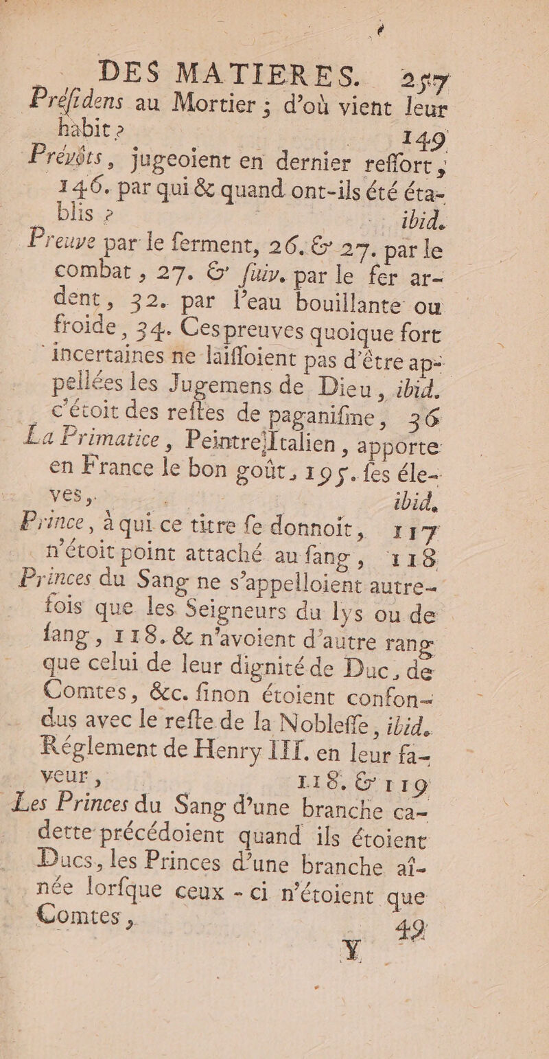 Æ Na id r , , DES MATIERES. gy Préfidens au Mortier ; d’où vient leur habit? ! | 149 Prévóts, jugeoient en dernier reflort y 146. par qui &amp; quand ont-ils été éta- blis ? ; ur dbid. Preuve par le ferment, 26. G' 27. par le combat , 27. € [üiy. par le fer ar- dent, 32. par l'eau bouillante ou froide, 34. Cespreuves quoique fort Ancertaines ne laiffoient pas d’être ap= pellées les Jugemens de Dieu , ibid, , c'étoit des reftes de paganifine, 36 La Primatice , Peintre]Italien , apporte en France le bon goût, 19g. fes éle- ves, ger | ibid, Prince, à qui ce titre fe donnoit, 1x 17 n'étoit point attaché aufang, 118 Princes du Sang ne s’appelloient autre fois que les Seigneurs du lys ou de fang, 118. &amp; n'avoient d'autre rang que celui de leur dignité de Duc, de Comtes, &amp;c. finon étoient confon- dus avec le refte de la Nobleffe , ibid. Réglement de Henry IIT. en leur fa- B^ yeuE, - 7 | DAOWO TIO Les Princes du Sang d’une branche ca- dette précédoient quand ils étoient Ducs, les Princes d'une branche a1- née lorfque ceux - ci n'étoient que . Comtes , 49