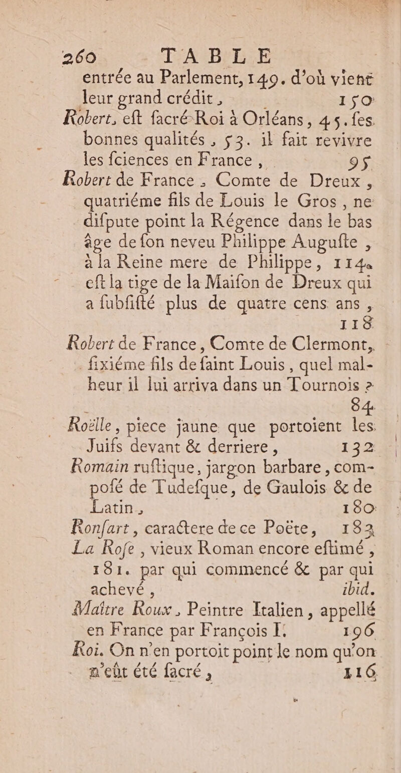 entrée au Parlement, 149. d’où viene leur grand crédit , | 150: Robert, eft facré Roi à Orléans, 45.fes. bonnes qualités , $3. il fait revivre les fciences en France , | Robert de France , Comte de Dreux, quatriéme fils de Louis le Gros , ne difpute point la Régence dans le bas âge de fon neveu Philippe Augufte , à la Reine mere de Philippe, 114 - . eftla tige de la Maifon de Dreux qui a fubfifté plus de quatre cens ans, IIS Robert de France, Comte de Clermont, - - fixiéme fils defaint Louis , quel mal- heur il lui arriva dans un Tournois 2 + 84. Rolle, piece jaune que portoient les Juifs devant &amp; derriere, 132 Romain ruflique, jargon barbare , com- poífé de Tudefque, de Gaulois &amp; de BEES 180: Ronfart, caractere dece Poëte, 133 La Rofe , vieux Roman encore efümé , 181. par qui commencé &amp; par qui achevé, ibid. Maitre Roux , Peintre Italien , appellé en France par François I. 196 Roi. On n'en portoit point le nom qu'on n'eüt été facré , 116.