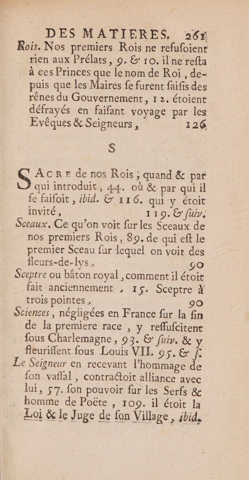 Rois. Nos premiers. Rois ne refufoient . fien aux Prélats, 9. &amp; 10.ilnerefta - à ces Princes que le nom de Roi , de- puis que les Maires fe furent faifis des rênes du Gouvernement, 1 2. étoient . défrayés en faifant voyage par les Evéques &amp; Seigneurs , 126 S ÂCRE de nos Rois ; quand &amp; par qui introduit, 44. où &amp; par qui il fe faifoit , ibid. &amp; 1 1 6. qui y étoit invité, 1 19. € fuir, Sceaux, Ce qu’on voit fur les Sceaux de nos premiers Rois , 89. de qui eft le premier Sceau fur lequel on voit des fleurs-de-lys , 9o Sceptre ou báton royal , comment il étoit fait anciennement , r$. Sceptre à trois pointes , 90 Sciences, négligées en France fur la fin de la premiere race , y reffuícitent fous Charlemagne , 93. &amp; fuir, &amp; y fleuriffent fous Louis VIL. os. &amp; Kk Le Seigneur en recevant l'hommage de {on vaffal, contra&amp;toit alliance avec lui, 57. fon pouvoir fur les Serfs &amp; homme de Poéte , 109. il étoit la Loi &amp; le Juge de fon Village, ibid,