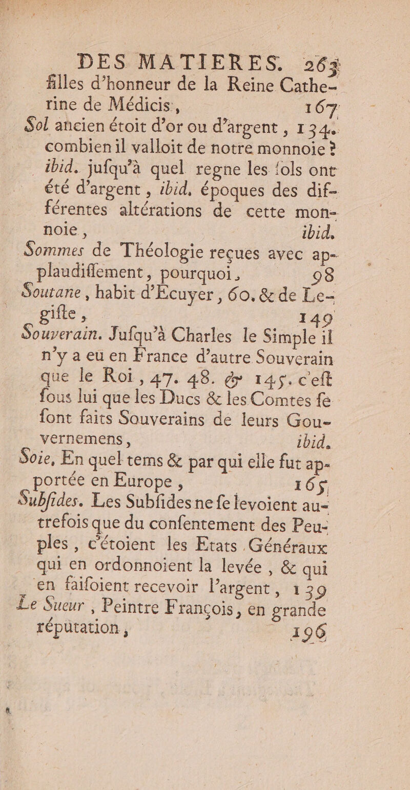 filles d'honneur de la Reine Cathe- rine de Médicis, | 167 Sol ancien étoit d'or ou d'argent , 134 . combienil valloit de notre monnoie ? . ibid. jufqu'à quel regne les fols ont été d'argent , ibid, époques des dif- férentes altérations de cette mon- noie , ibid, Sommes de Théologie reçues avec ap- plaudiffement , pourquoi, 98 outane , habit d'Ecuyer , 60. &amp; de Le- gifte , 149 Souverain. Jufqu'à Charles le Simple il n'y a eu en France d'autre Souverain que le Roi , 47. 48. &amp; 145. c'eft fous lui que les Ducs &amp; les Comtes fe font faits Souverains de leurs Gou- vernemens, ibid. Soie, En quel tems &amp; par qui elle fut ap- portée en Europe , 165 Subfides. Les Subfidesnefe levoient au- trefois que du confentement des Peu- ples, c'étoient les Etats Généraux qui en ordonnoient la levée , &amp; qui en faifoient recevoir l'argent , 139 Le Sueur , Peintre Francois &gt; €n grande 2 répütation, 196