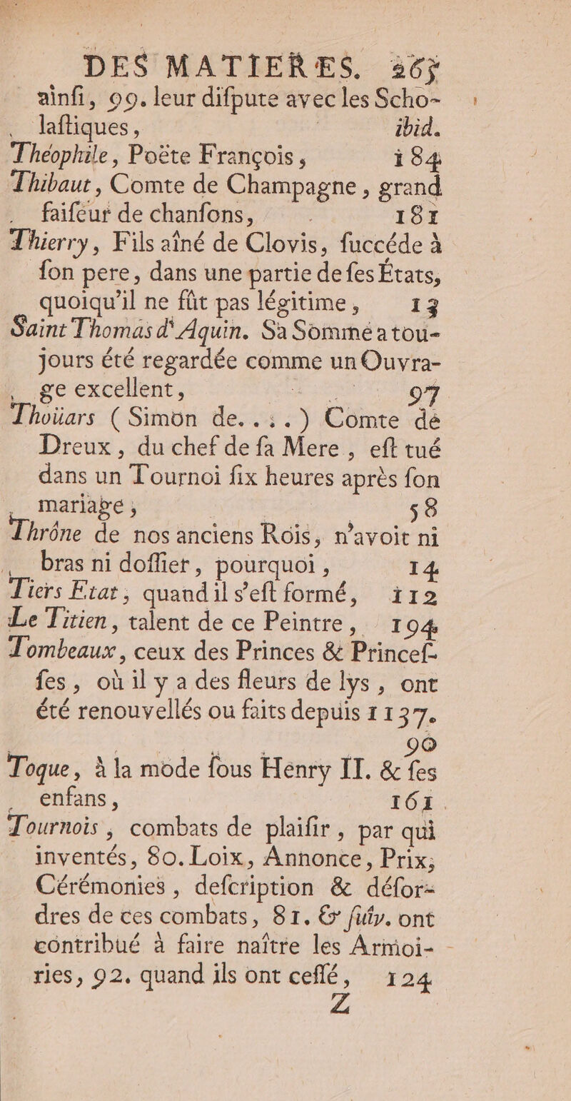 ainfi, 99. leur difpute avec les Scho- . lafliques, ibid. Théophile, Poste François, 184 Thibaut , Comte de Champagne , grand faifeur de chanfons, : 187 Thierry, Fils aîné de Clovis, fuccéde à fon pere, dans une partie defes États, quoiqu'il ne füt pas légitime, 13 Saint Thomas d'Aquin. Sa Sommé a tou- jours été regardée comme un Ouvra- | geexcelent, Ha or Thoüars ( Simon de..:.) Comte de Dreux, du chef de fa Mere , eft tué dans un Tournoi fix heures aprés fon . mariabe, | 58 Thróne de nos anciens Rois, n'avoit ni bras ni doffier, pourquoi, 14. Tiers Fiat , quandils'eft formé, ïr2 Le Titien, talent de ce Peintre, 1 94 Tombeaux , ceux des Princes &amp; Princefz fes, où il y a des fleurs de lys, ont été renouvellés ou faits depuis 11 Lp | LAE ND, Toque, à la mode fous Henry II. &amp; fes ^ enfans, 161. Tournois ; combats de plaifir , par qui inventés, 80. Loix, Annonce, Prix; Cérémonies, defcription &amp; défor- dres de ces combats, 81. € fifty. ont contribué à faire naître les Armoi- - ries, 92. quand ils ont ceflé, 124
