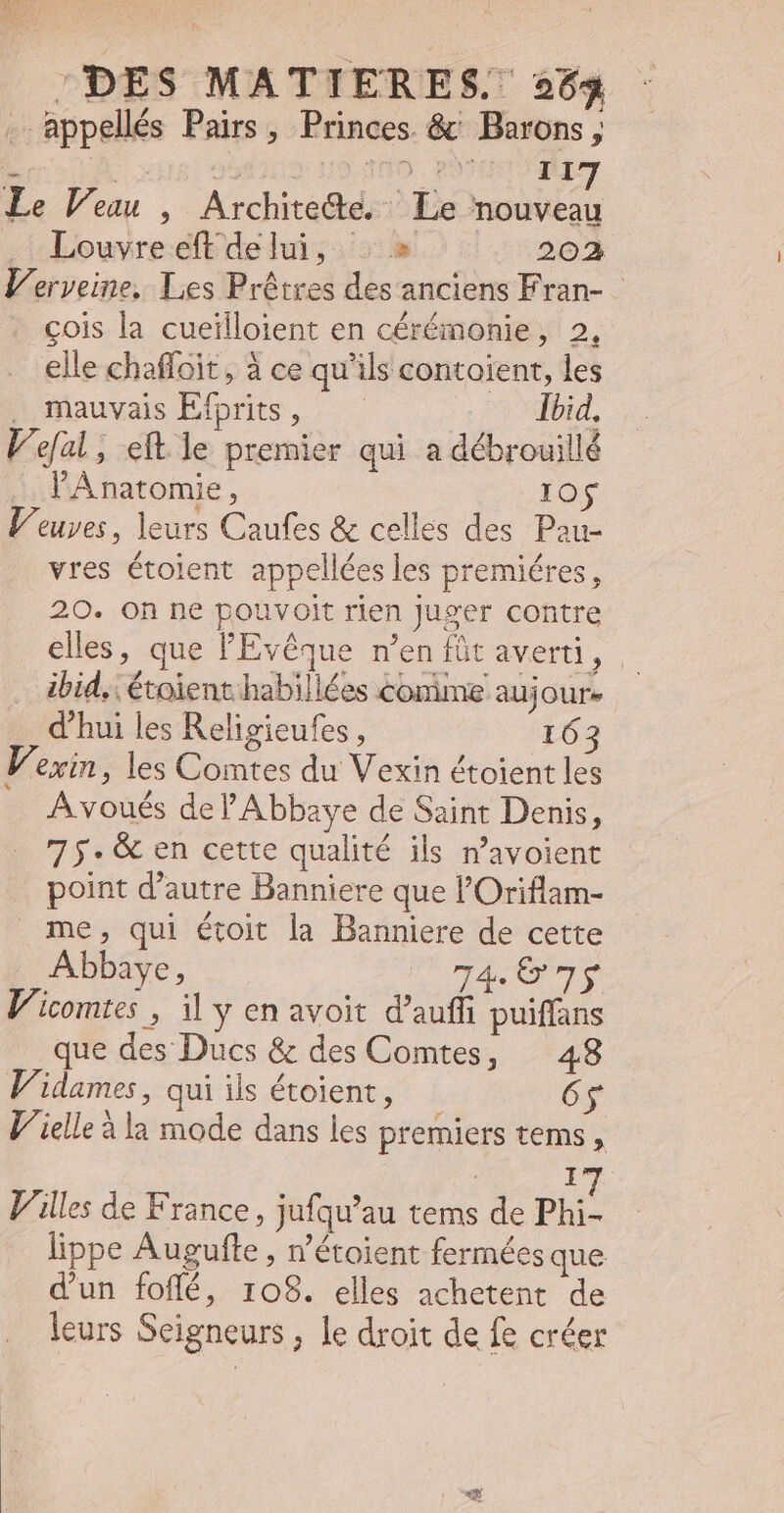 NE u9 NICE DES MATIERES. 253 . appellés Pairs, Princes &amp; ' Barons, Le Veuu , Archite&amp;te. Le nouveau . Louvreeftdelui, . » 202 Verveine. Les Prétres des anciens Fran- colis la cueilloient en cérémonie, 2, elle chaffoit, à ce qu'ils contoient, les , mauvais Efprits, — Pr US, Vefal, eft le premier qui a débrouillé l'ÀAnatomie, 10 Veuves, leurs Caufes &amp; celles des Pau- vres étoient appellées les premiéres, ibid, étoienthabillées comme aujour- d'hui les Religieufes, 163 F. exin , les Comtes du Vexin étoient les A voués del'Abbaye de Saint Denis, 7 5. &amp; en cette qualité ils n'avoient point d'autre Banniere que l'Oriflam- me, qui étoit la Banniere de cette Abbaye, ge TS Vicomtes , il y en avoit d'auffi puiffans que des Ducs &amp; des Comtes, 48 Vidames, qui ils étoient, 65 Vielle à la mode dans les premiers tems , Villes de France, jufqu'au tems de Phi. lippe Augufte , n'étoient fermées que d'un foflé, 108. elles achetent de leurs Seigneurs ; le droit de fe créer