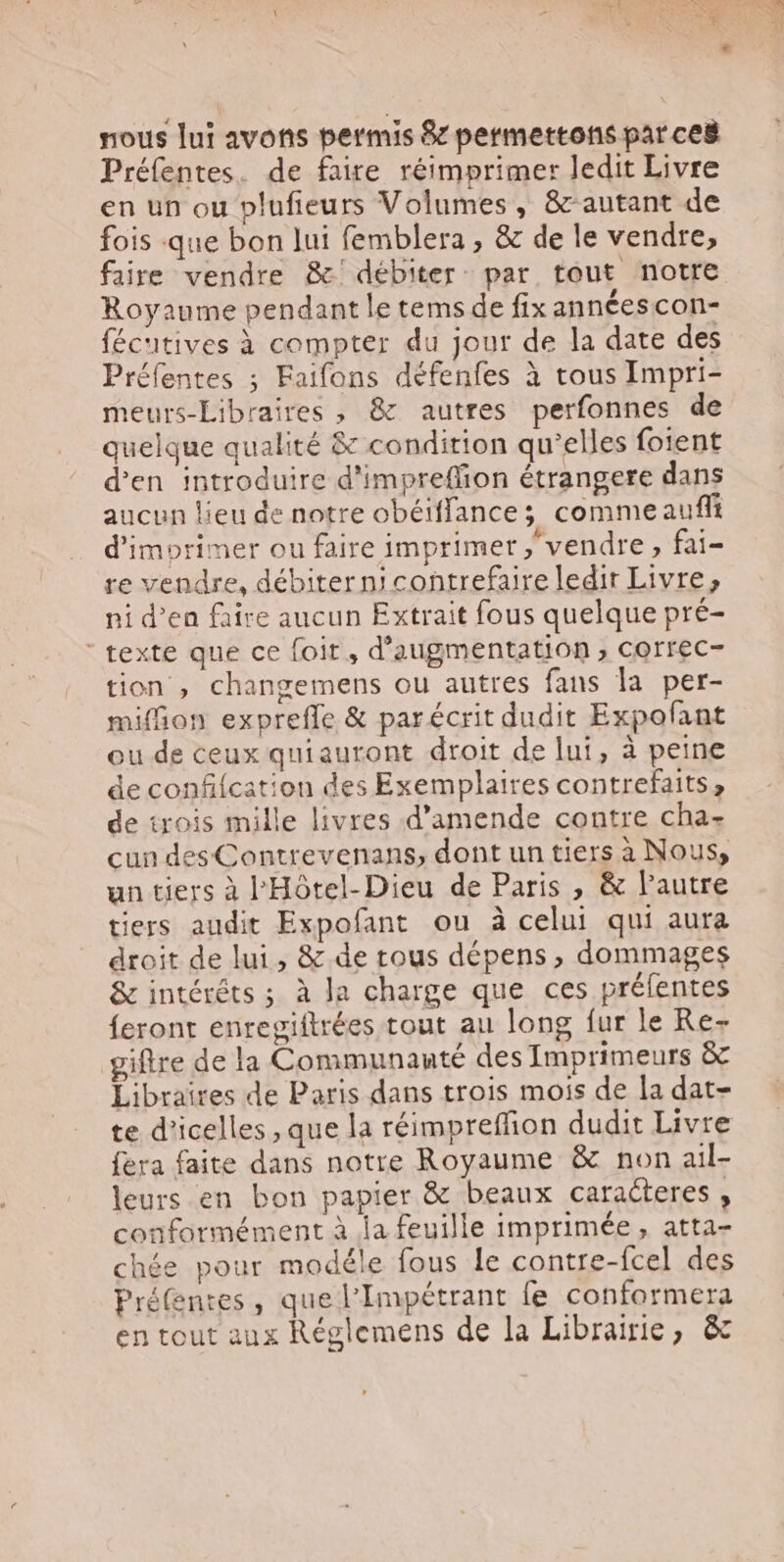 nous lui avons permis &amp;z permettons parce&amp; Préfentes. de faire réimprimer ledit Livre en un ou plufieurs Volumes , &amp; autant de fois que bon lui femblera , &amp; de le vendre, faire vendre &amp;' débiter- par tout notre Royaume pendant le tems de fix annéescon- fécutives à compter du jour de la date des Préfentes ; Faifons défenfes à tous Impri- meurs-Libraires , &amp; autres perfonnes de quelque qualité &amp; condition qu'elles foient d'en introduire d'impreffion étrangere dans aucun lieu de notre obéiffances commeaufft d'imorimer ou faire imprimer vendre, fai- re vendre, débiter n! contrefaire ledir Livre, ni d'en faire aucun Extrait fous quelque pré- ' texte que ce foit , d'augmentation , correc- tion , changemens ou autres fans la per- miffion expreffe &amp; parécrit dudit Expofant ou de ceux quiauront droit de lui, à peine de confifcation des Exemplaires contrefaits, de trois mille livres d'amende contre cha- cun desContrevenans, dont un tiers à Nous, un tiers à l'Hótel-Dieu de Paris , &amp; l'autre tiers audit Expofant ou à celui qui aura droit de lui, &amp; de tous dépens, dommages &amp; intérêts ; à la charge que ces préfentes feront enregiftrées tout au long fur le Re- giftre de la Communauté desImprimeurs &amp; Libraires de Paris dans trois mois de la dat- te d'icelles , que la réimpreffion dudit Livre fera faite dans notre Royaume &amp; non ail- leurs en bon papier &amp; beaux caracteres , conformément à la feuille imprimée, atta- chée pour modéle fous le contre-fcel des Préfentes, que l'Impétrant fe conformera en tout aux Réglemens de la Librairie, &amp;