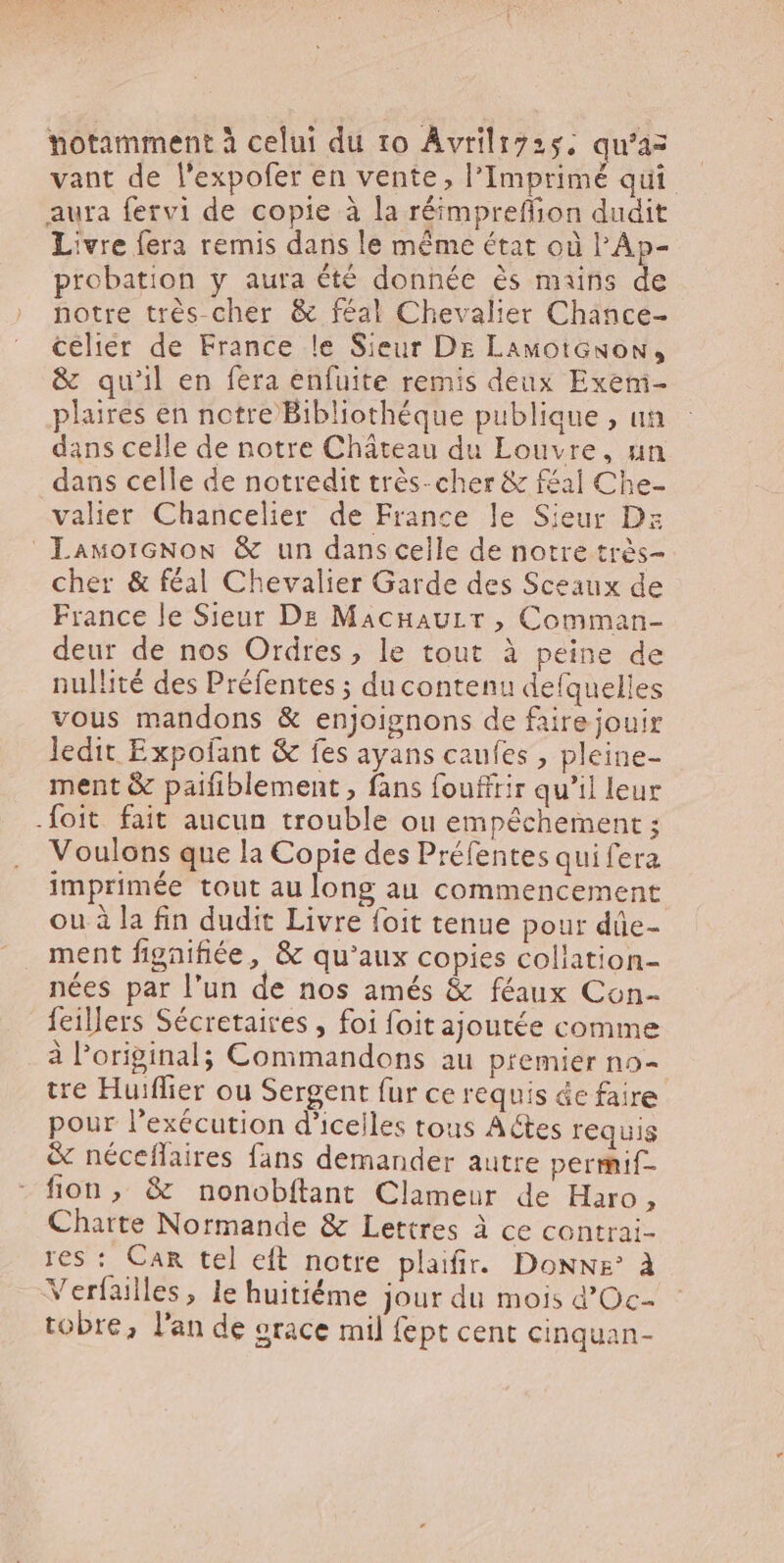 notamment à celui du to Avrilizs5. qu'az vant de l'expofer en vente, l'Imprimé qui aura fervi de copie à la réimpretffion dudit Livre fera remis dans le méme état od l'Ap- probation y aura été donnée és mains de notre très cher &amp; féal Chevalier Chance- celier de France le Sieur De LamotGnon, &amp; quil en fera enfuite remis deux Exem- plaires en notre Bibliothéque publique , un dans celle de notre Cháteau du Louvre, un dans celle de notredit trés- cher &amp; féal Che- valier Chancelier de France le Sieur Ds LawotGNow &amp; un dans celle de notre très- cher &amp; féal Chevalier Garde des Sceaux de France le Sieur De MacnauLr, Comman- deur de nos Ordres , le tout à peine de nullité des Préfentes ; du contenu defquelles vous mandons &amp; enjoignons de faire jouir ledit Expofant &amp; fes ayans caufes , pleine- ment &amp; paifiblement , fans fouffrir qu'il leur .foit. fait aucun trouble ou empéchement ; Voulons que la Copie des Préfentes qui fera imprimée tout au long au commencement ou à la fin dudit Livre foit tenue pour dûe- ment fignifiée, &amp; qu'aux copies collation- nées par l'un de nos amés &amp; féaux Con- feillers Sécretaires , foi foit ajoutée comme à l'original; Commandons au premier no- tre Huiffier ou Sergent fur ce requis ác faire pour l'exécution d'icelles tous Aétes requis &amp; néceflaires fans demander autre permif- fion, &amp; nonobftant Clameur de Haro, Charte Normande &amp; Lettres à ce contrai- res : Car tel eft notre plaifir. Donne° à Verfailles, le huitiéme jour du mois d'Oc- tobre, l'an de erace mil fept cent cinquan-